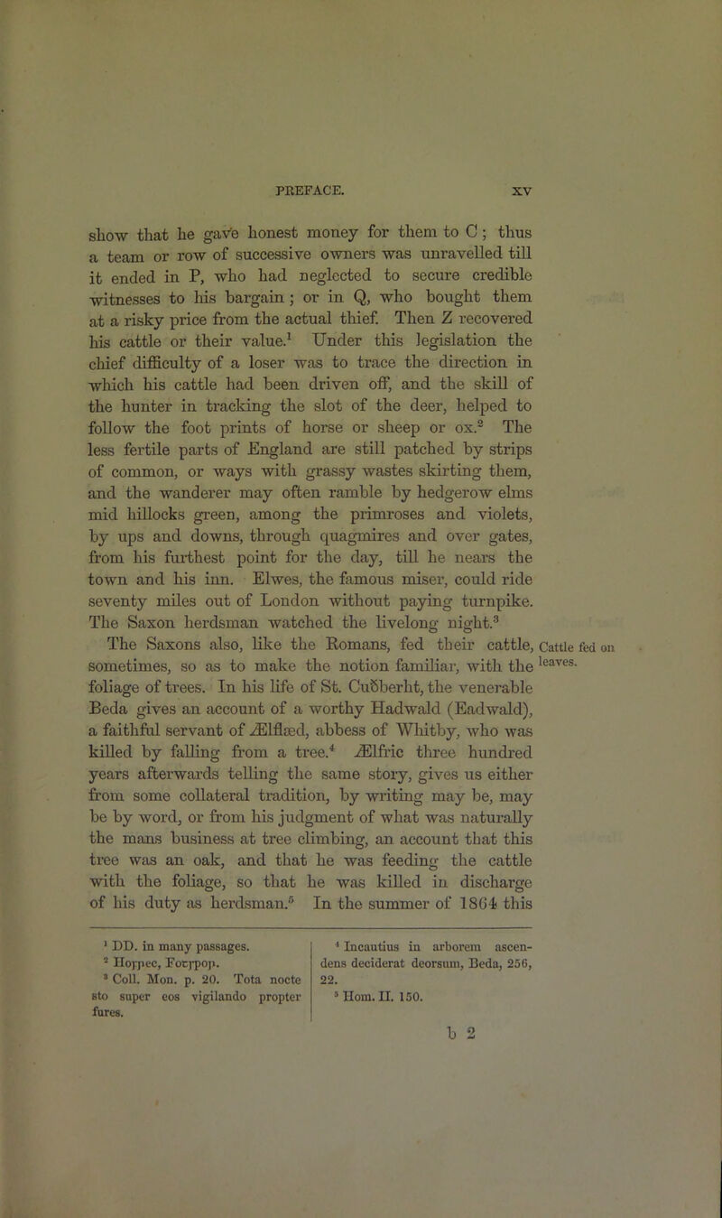 show that he gave honest money for them to C ; thus a team or row of successive owners was unravelled till it ended in P, who had neglected to secure credible witnesses to his bargain ; or in Q, who bought them at a risky price from the actual thief. Then Z recovered his cattle or their value.1 Under this legislation the chief difficulty of a loser was to trace the direction in which his cattle had been driven off, and the skill of the hunter in tracking the slot of the deer, helped to follow the foot prints of horse or sheep or ox.2 The less fertile parts of England are still patched by strips of common, or ways with grassy wastes skirting them, and the wanderer may often ramble by hedgerow elms mid hillocks green, among the primroses and violets, by ups and downs, through quagmires and over gates, from his furthest point for the day, till he nears the town and his inn. Elwes, the famous miser, could ride seventy miles out of London without paying turnpike. The Saxon herdsman watched the livelong night.3 The Saxons also, like the Romans, fed their cattle, sometimes, so as to make the notion familiar, with the foliage of trees. In his life of St. CuSberht, the venerable Beda gives an account of a worthy Hadwald (Eadwald), a faithful servant of iElflsed, abbess of Whitby, who was killed by falling from a tree.4 iElfric three hundred years afterwards telling the same story, gives us either from some collateral tradition, by writing may be, may be by word, or from his judgment of what was naturally the mans business at tree climbing, an account that this tree was an oak, and that he was feeding the cattle with the foliage, so that he was killed in discharge of his duty as herdsman.5 In the summer of 1801 this 1 DD. in many passages. 2 Ilojpec, Fotj-pop. 3 Coll. Mon. p. 20. Tota nocte sto super eos vigilando propter fures. 4 Incautius in arborem ascen- dens deciderat deorsum, Beda, 256, 22. 5 Horn. II. 150. b 2 Cattle fed on leaves.