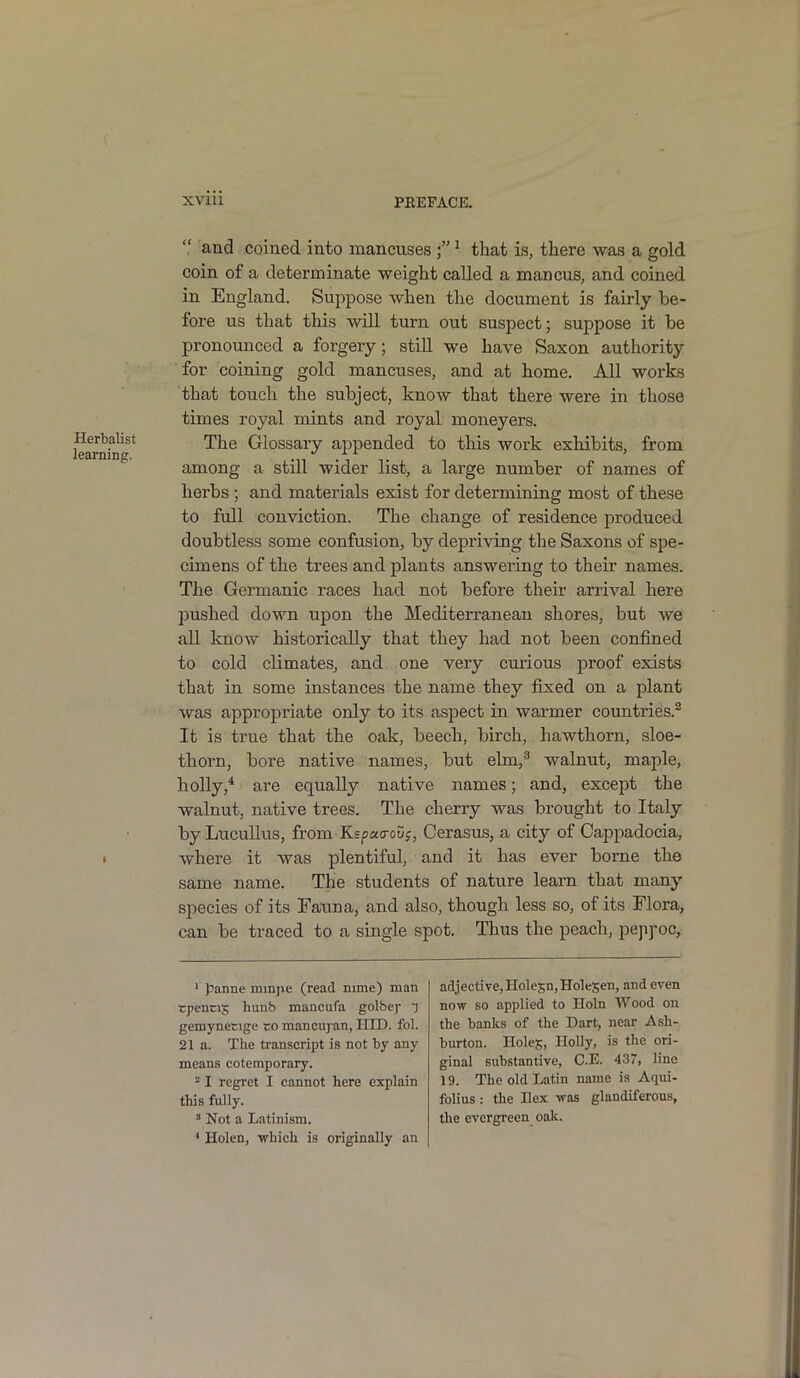 Herbalist learning. i “ and coined into mancuses 1 that is, there was a gold, coin of a determinate weight called a mancus, and coined in England. Suppose when the document is fairly be- fore us that this will turn out suspect; suppose it be pronounced a forgery; still we have Saxon authority for coining gold mancuses, and at home. All works that touch the subject, know that there were in those times royal mints and royal moneyers. The Glossary appended to this work exhibits, from among a still wider list, a large number of names of herbs ; and materials exist for determining most of these to full conviction. The change of residence produced doubtless some confusion, by depriving the Saxons of spe- cimens of the trees and plants answering to their names. The Germanic races had not before their arrival here pushed down upon the Mediterranean shores, but we all know historically that they had not been confined to cold climates, and one very curious proof exists that in some instances the name they fixed on a plant was appropriate only to its aspect in warmer countries.2 It is true that the oak, beech, birch, hawthorn, sloe- thorn, bore native names, but elm,3 walnut, maple, holly,4 are equally native names; and, except the walnut, native trees. The cherry was brought to Italy by Lucullus, from Kspao-oDj, Cerasus, a city of Cappadocia, where it was plentiful, and it has ever borne the same name. The students of nature learn that many species of its Fauna, and also, though less so, of its Flora, can be traced to a single spot. Thus the peach, pepyoc, 1 panne mmjie (read mme) man tpencij; hunb mancufa golbej- q gemynetige co mancuyan, HID. fol. 21a. The transcript is not by any means cotemporary. 2 I regret I cannot here explain this fully. 3 Not a Latinism. * Holen, 'which is originally an adjective,Holesn,HoleSen, and even now so applied to Holn Wood on the banks of the Dart, near Ash- burton. Holes, Holly, is the ori- ginal substantive, C.E. 437, line 19. The old Latin name is Aqui- folius: the Ilex was glandiferous, the evergreen oak.