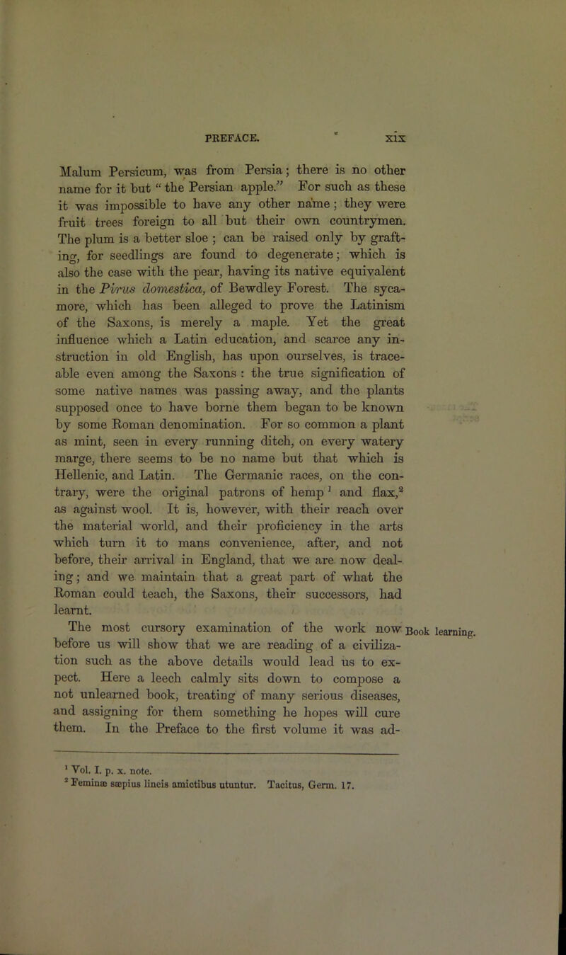 Mcolum Persicum, was from Persia; there is no other name for it but “ the Persian apple/’ For such as these it was impossible to have any other name; they were fruit trees foreign to all but their own countrymen. The plum is a better sloe ; can be raised only by graft- ing, for seedlings are found to degenerate; which is also the case with the pear, having its native equivalent in the Pirus domestica, of Bewdley Forest. The syca- more, which has been alleged to prove the Latinism of the Saxons, is merely a maple. Yet the great influence which a Latin education, and scarce any in- struction in old English, has upon ourselves, is trace- able even among the Saxons : the true signification of some native names was passing away, and the plants supposed once to have borne them began to be known by some Roman denomination. For so common a plant as mint, seen in every running ditch, on every watery marge, there seems to be no name but that which is Hellenic, and Latin. The Germanic races, on the con- trary, were the original patrons of hemp 1 and flax,2 as against wool. It is, however, with their reach over the material world, and their proficiency in the arts which turn it to mans convenience, after, and not before, them arrival in England, that we are now deal- ing ; and we maintain that a great part of what the Roman could teach, the Saxons, their successors, had learnt. The most cursory examination of the work now Book learning, before us will show that we are reading of a civiliza- tion such as the above details would lead us to ex- pect. Here a leech calmly sits down to compose a not unlearned book, treating of many serious diseases, and assigning for them something he hopes will cure them. In the Preface to the first volume it was ad- 1 Vol. I. p. x. note. 2 Eeminaj sscpius lincis amictibus utuntur. Tacitus, Germ. 17.