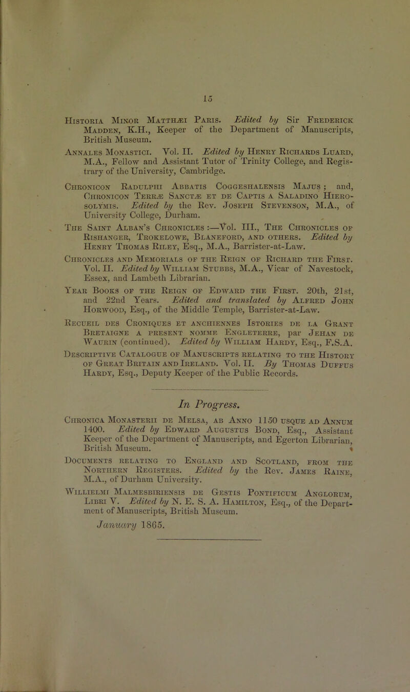 Historia Minor Matth^ei Paris. Edited by Sir Frederick Madden, K.H., Keeper of the Department of Manuscripts, British Museum. Annales Monastici. Yol. II. Edited by Henry Richards Luard, M.A., Fellow and Assistant Tutor of Trinity College, and Regis- trary of the University, Cambridge. Ciironicon Radulpiii Abbatis Coggeshalensis Majds ; and, Chronicon Terras Sanct^e et de Captis a Saxadino Hiero- solymis. Edited by the Rev. Joseph Stevenson, M.A., of University College, Durham. The Saint Alban’s Chronicles :—Yol. III., The Chronicles op Rishanger, Trokelowe, Blaneford, and others. Edited by Henry Thomas Riley, Esq., M.A., Barrister-at-Law. Chronicles and Memorials of the Reign of Richard the First. Vol. II. Edited by William Stubbs, M.A., Vicar of Navestock, Essex, and Lambeth Librarian. Year Books of the Reign of Edward the First. 20th, 21st, and 22nd Years. Edited and translated by Alfred John Horwood, Esq., of the Middle Temple, Barrister-at-Law. Recueil des Croniques et anchiennes Istories de la Grant Bretaigne a present nomme Engleterre, par Jehan de Waurin (continued). Edited by William Hardy, Esq., F.S.A. Descriptive Catalogue of Manuscripts relating to the History of Great Britain and Ireland. Yol. II. By Thomas Duffus Hardy, Esq., Deputy Keeper of the Public Records. In Progress. Chronica Monasterii de Melsa, ab Anno 1150 usque ad Annum 1400. Edited by Edward Augustus Bond, Esq., Assistant Keeper of the Department of Manuscripts, and Egerton Librarian British Museum. ' % Documents relating to England and Scotland, from the Northern Registers. Edited by the Rev. James Raine. M.A., of Durham University. Willielmi Malmesbiriensis de Gestis Pontificum Anglorum, Libri V. Edited by N. E. S. A. Hamilton, Esq., of the Depart- ment of Manuscripts, British Museum. January 1865.