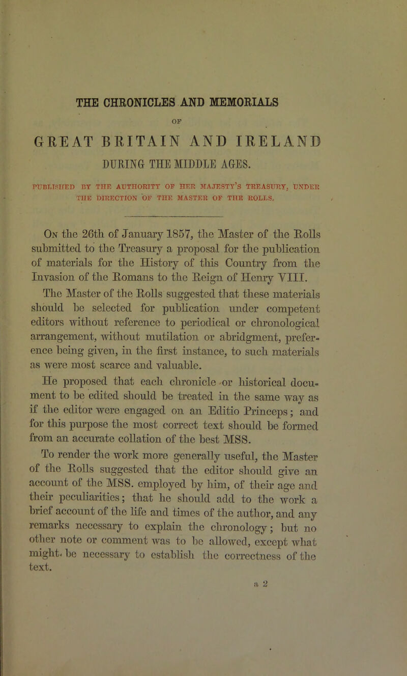 THE CHRONICLES AND MEMORIALS OF GREAT BRITAIN AND IRELAND DURING THE MIDDLE AGES. PUBT.TSirED BY THE AUTHGRITT OF HER MAJESTT's TKEASURT. UNDER THE DHIECTION OF THE MASTER OP THE ROLI-S, On tlie 26th of January 1857, the Master of the Rolls suhmitted to the Treasury a proposal for the publication of materials for the History of this Country from the Invasion of the Romans to the Reign of Hemy YIII. The Master of the RoUs suggested that these materials should he selected for publication under competent editors without reference to periodical or chronological arrangement, without mutilation or abridgment, prefer- ence being given, in the first instance, to such materials as were most scarce and valuable. He proposed that each chronicle or historical docu- ment to be edited should be treated in the same way as if the editor were engaged on an Editio Princeps; and for this pm-pose the most correct text should be formed from an accurate collation of the best MS8. To render the work more generally useful, the Master of the Rolls suggested that the editor should give an account of the MSS. employed by him, of their age and their pecuHarities; that he should add to the work a brief account of the hfc and times of the author, and any remarks necessary to explain the chronology; but no otlier note or comment was to be allowed, except what might, be necessary to establish the correctness of the text. a 2