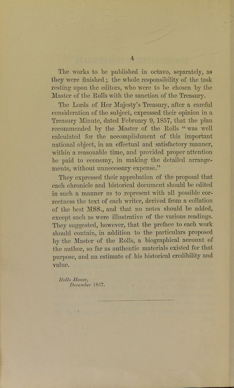 4 The works to be publisliecl in octavo, separately, as they were finished; the whole responsibility of the task resting npon the editors, who were to be chosen by the Master of the Rolls with the sanction of the Treasury. The Lords of Her Majesty's Treasury, after a careful consideration of the subject, expressed their opinion in a Treasury Minute, dated February 9, 1857, that the plan recommended by the Master of the Rolls  was well calculated for the accomplishment of this important national object, in an effectual and satisfactory manner, within a reasonable time, and provided proper attention be paid to economy, in making the detailed arrange- ments, without unnecessary expense. They expressed their approbation of the proposal that each chronicle and historical document should be edited in such a manner as to represent with all possible cor- rectness the text of each writer, derived from a collation of the best MSS., and that no notes should be added, except such as were illustrative of the various readings. They suggested, however, that the preface to each work should contain, in addition to the particulars proposed by the Master of the Eolls, a biographical account of the author, so far as authentic materials existed for that purpose, and an estimate of his Mstorical credibility and value. Uolls House, December 1857.