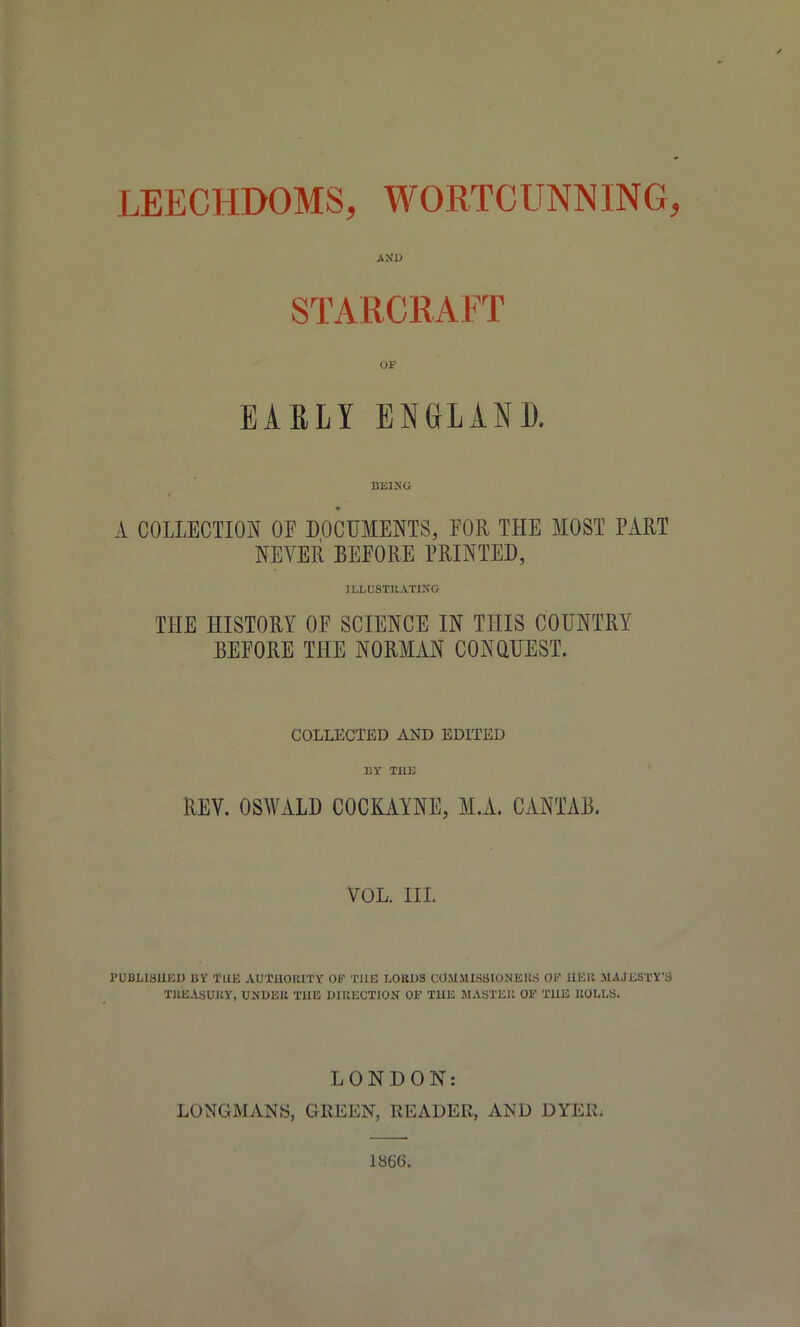 LEECHDOMS, WORTCUNNING, STARCRAFT OF EARLY ENGLAND. A COLLECTION OE DOCUMENTS, FOR THE MOST PART NEVER BEFORE PRINTED, JLLDSTRATIKG THE HISTORY OF SCIENCE IN THIS COUNTRY BEFORE THE NORMAN CONQUEST. COLLECTED AND EDITED BY THE REV. OSWALD COCKAYNE, M.A. CANTAB. VOL. IIL PUBH3UKD BV I'llE AOTnOKITVr OK THE LOKUS COMMISaiONEKS OP HKU MAjJiSTY'S TUEA.SUliy, UJIUEK TUE DIUECTION OF THE SIASTEK OE TUE llOLLS. LONDON: LONGMANS, GREEN, READER, AND DYER. 1866.