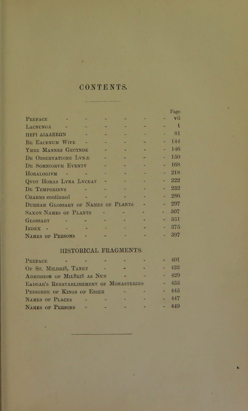 CONTENTS. Preface . . . - Lacnunga . . - - nEPI AIAASEON Be Eacenum Wife Ymbe Mannes Gecynde De Observatione LvNiE De Somniorvm Eventv horalogivm - - - - qvot hokas lvna lvceat De Temporibvs . - - Charms contiuuecl . - - Durham Glossary of Names of Plants Saxon Names of Plants Glossary _ - - - Index - - - • - Names of Persons HISTORICAL FRAGMENTS. Preface . . - - Of St. MildriS, Tanet Admission of MiLt5Ri8 as Nun Eadgar's Reestablishment of Monasteries Pedigree of Kings of Essex Names op Places Names of Persons