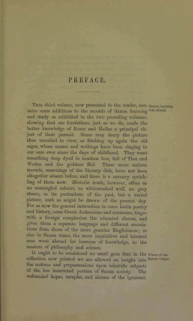 PREFACE. This third volume, now presented to the reader, con- Saxon learnii tains some additions to the records of Saxon learning mi^ed. and study as exhibited in the two preceding volumes, showing that om- forefathers, just as we do, made the better knowledge of Kome and Hellas a principal ob- ject of their pursuit. Some may decry the picture thus unveiled to view, as fetching up again the old sages, whose names and writings have been ringing in our ears ever since the days of childhood. They want something deep dyed in heathen lore, full of Thor and Woden and the goddess Hel. These more curious moi-seLs, seasonings of the literary dish, have not been altogether absent before, and there is a savoury sprink- ling of them now. Historic truth, however, offers us no unmingled colours, no whitewashed wall, no grey stucco, as its portraiture of the past, but a varied picture, such as might be drawn of the present day. For as now the general instruction in some Latin poetry and history, some Greek declensions and sentences, tins-es With a foreign complexion the educated classes, and gives them a separate language and different associa- tions from those of the more genuine Englishman; so also in Saxon times, the more inquisitive and leisured men went abroad for increase of knowledge, to the masters of philosophy and science. It ought to be considered no small gain that in the views of the collection now printed we are allowed an insight into ^^^ ^'s'^- the notions and prepossessions upon scientific subjects of the less instructed portion of Saxon society. The unfounded hopes, scruples, and alarms of the ignorant.