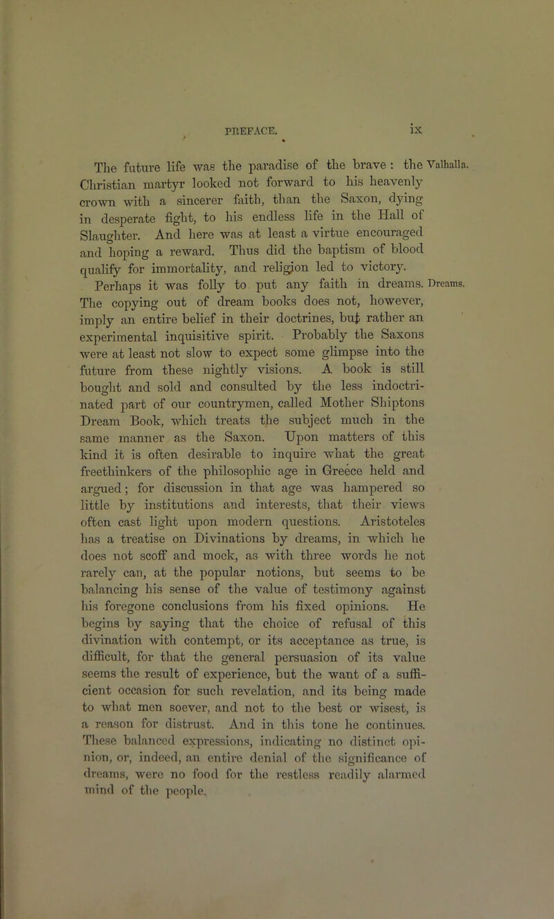 The future life was the paradise of the brave : the Valhalln. Christian martyr looked not forward to his heavenly crown with a sincerer feith, than the Saxon, dying in desperate fight, to his endless life in the Hall of Slaughter. And here was at least a virtue encouraged and hoping a reward. Thus did the baptism of blood quahfy for immortality, and religion led to victor}^ Perhaps it was foUy to put any faith in dreams. Dreams. Tlie copying out of dream books does not, however, imply an entire belief in their doctrines, buj; rather an experimental inquisitive spirit. Probably the Saxons wei-e at least not slow to expect some glimpse into the future from these nightly visions. A book is still bouglit and sold and consulted by the less indoctri- nated part of our countrymen, called Mother Shiptons Dream Book, which treats the subject much in the same manner as the Saxon. Upon matters of this kind it is often desirable to inquire what the great freethinkers of the philosopliie age in Greece held and argued; for discussion in that age was hampered so little by institutions and interests, that their views often cast light upon modern questions. Aristoteles ha.s a treatise on Divinations by dreams, in which he does not scoff and mock, as with three words he not rarely cau, at the popular notions, but seems to be balancing his sense of the value of testimony against his foregone conclusions from his fixed opinions. He begins by saying that the choice of refusal of this divination with contempt, or its acceptance as true, is difficult, for that the general persuasion of its value seems the result of experience, but the want of a suffi- cient occasion for such revelation, and its being made to what men soever, and not to the best or wisest, is a reason for distrust. And in this tone he continues. Tliese balanced expressions, indicating no distinct opi- nion, or, indeed, an entire denial of the significance of dreams, were no food for the restless I'eadily alarmed mind of the people.