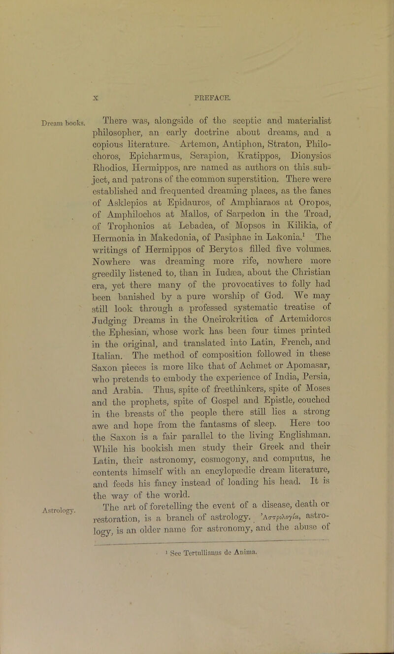 Dream hoolvs. There was, alongside of the sceptic and materialist philosopher, an early doctrine about dreams, and a copious literature. Avtemon, Antiphon, Straton, Philo- choros, Epicharmus, Serapion, Kratippos, Dionysios Rhodios, Hermippos, are named as authors on this sub- ject, and patrons of the common superstition. There were established and frequented dreaming places, as the fanes of Asldepios at Epidauros, of Amphiaraos at Oropos, of Amphilochos at Mallos, of Sarpedon in the Troad, of Trophonios at Lebadea, of Mopsos in Kilikia, of Hermonia in Makedonia, of Pasiphae in Lakonia.' The writings of Hermippos of Berytos filled five volumes. Nowhere was dreaming more rife, nowhere more greedily listened to, than in ludfea, about the Christian era, yet there many of the provocatives to folly had been banished by a pure worship of God. We may still look through a professed systematic treatise of Judging Dreams in the Oneirokritica of Artemidoros the Ephesian, whose work has been four times printed in the original, and translated into Latin, French, and Italian. Tlie method of composition followed in these Saxon pieces is more like that of Achmet or Apomasar, who pretends to embody the experience of India, Persia, and Ai-abia. Thus, spite of freetliinkers, spite of Moses and the prophets, spite of Gospel and Epistle, couched in the breasts of the people there still lies a strong awe and hope from the fantasms of sleep. Here too the Saxon is a fair parallel to the living Englishman. While his bookish men study theii' Greek and their Latin, their astronomy, cosmogony, and computus, he contents himself with an encylopfedic dream literature, and feeds his fancy instead of loading his head. It is the way of the world. Astrolog}-. The art of foretelling the event of a disease, death or restoration, is a branch of astrology. 'AarfoUyta, astro- logy, is an older name for astronomy, and tlie abuse of ' See TertuUianus de Anima.