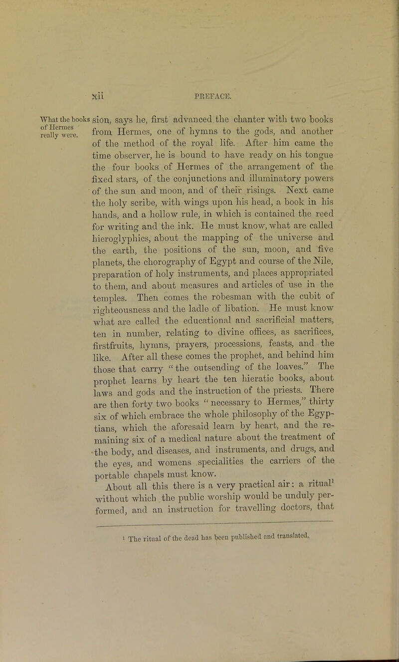 What the books sioii; says lie, first advanced, the clianter with two books reallyTeve. ^^'0™' Hermes, one of hymns to the gods, and another of the method of the royal life. After him came the time observer, lie is bound to have ready on his tongue the four books of Hermes of the arrangement of the fixed stars, of the conjunctions and illuminatory powers of the sun and moon, and of their risings. Next came the holy scribe, with wings upon his head, a book in his hands, and a hollow rule, in which is contained the reed for writing and the ink. He must know, what are called hieroglyphics, about the mapping of the universe and the earth, the positions of the sun, moon, ^^nd five planets, the chorography of Egypt and course of the Nile, preparation of holy instruments, and places appropriated to them, and about measures and articles of use in the temples. Then comes the robesman with the cubit of righteousness and the ladle of libation. He must know what are called the educational and sacrificial matters, ten in number, relating to divine ofiices, as sacrifices, firstfruits, hymns, prayers, processions, feasts, and the like. After all these comes the prophet, and behind him those that carry  the outsending of the loaves. The prophet learns by heart the ten hieratic books, about laws and gods and the instruction of the priests. There are then forty two books  necessary to Hermes, thirty six of which embrace the whole philosophy of the Egyp- tians, which the aforesaid learn by heart, and the re- maining six of a medical nature about the treatment of •the body, and diseases, and instruments, and drugs, and the eyes, and womens specialities the carriers of the portable chapels must know. About all this there is a very practical air: a ritual^ without which the public worship would be unduly per- formed, and an instruction for travelling doctors, that 1 The ritual of the dead has heen puhlished and translated.