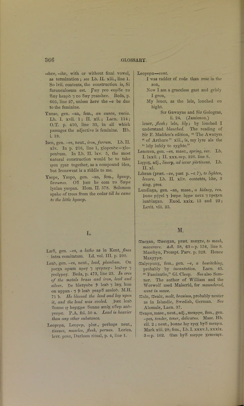 -ihce, -ihc, with or -without final vowel, as termination ; see Lb. 11. xlii., line 1. So Ivii. contents, the construction is, Si furunculosuin est. pvay yeo eoji'Se to Sec)' hea]ib 1 so ^ajj' j-canihce. Beda, p. 605, line 27, unless here the -e be due to the feminine. Yntse, gen. -an, fern., an ounce, vncia. Lb. I. xvii. 1; n. xii.; Lacn. 114; 0. T. p. 410, line 33, in all which passages the adjective is feminine. Hb. 1. 18. Isen, gen. -es, neut., iron, ferrum. Lb. 11. xlv. In p. 216, line 1, slo})enbe=slo- penbum. In Lb. II. Ixv. 5, the most natural construction would be to take ij*en ppas together, as a compound idea, but Ironsweat is a riddle to me. Tsope, Ysopo, gen. -an, fem., hyssop, va-acawos. O'S >sec he com to tSajpe lytlan ysopan. Horn. n. 578. Solomon spake of trees from the cedar till he came to the little hyssop. L. Las^J, gen. -es, a lathe as in Kent, fines ■ intra comitattmi. Ld. vol. III. p. 290. Leab, gen. -es, neut., lead, plumbum. On ])ecsa ojium ajier T irepnej-- leaber l j-eolnie)-. Beda, p. 473, line 23. In ores of the metals brass and iron, lead and silver. )>e bletfobe f leab ^ laeg him on uppan • l f leab peaji^ acolob. M.H. 71 b. He blessed the lead and lay upon it, and the lead was cooled. pajfc leab •Sonne i)- hepSjie 'Sonne Jenis o'Seji anb- jieojic. P.A. fol. 50 a. Lead is heavier than any other substance, Leopepa, Leo])ep, plur., perhaps neut., tlisuas, muscles, flesh, pernas. Lorica. levr. (jcna, Durham ritual, p. 4, line 1. Leopepa—cant. I was radder of rode than rose in tlie zon, Now I am a graceless gast and grisly I gron. My leuer, as the lele, lonched on hight. Sir Gawayne and Sir Gologras, ii. 24. (Jamieson.) leuer, flesh; lele, lily; by lonched I imderstand blanched. The reading of Sir F. Madden's edition,  The Awntyrs  of Ai'thm-e xiii., is, my Ijtc als the  lely lufely to syghte. Lencten, gen. -es, masc, spring, ver. Lb. I. Ixxii. ; n. xxx.=p. 228. line 8. LijriiiS, adj., livery, ad iecur pertinens. Lb. IL xl. Lihtan (prset. -ee, past p. -c ?), to lighten, levare. Lb. 11. xliv. contents, liht, 3 sing. pres. Lundlaja, gen. -an, masc, a kidney, ren. ])one py]-el j hajjie li]:pe netc T tj)eSen iunblasan. Exod. xxix. 13 and 22; Levit. viii. 25. M. CDacjan, CDajcisan, prset. mjESte, to mash, macerare. Ai5. 58, 63=p. 134, line 8. Maschyn, Prompt. Parv. p. 328. Hence Maxpypt. CDalj-cpuns, fem., gen. -e, a bewitching, probably by incantation. Lacn. 45.  Fascinatio, Gl. Cleop. See also Som- ner. The author of William and the Werwolf used Malscrid, for maundered, went in maze. CDalt, CDealt, inalt, brasium, probably neuter as in Islandic, Swedish, German. See Alomalc, Lacn. 37. CDeapu, masc, neut., adj., meappe, fem., gen. -pes, tender, tener, delicatus. Masc Hb. cii. 2 ; neut., J^onne hij- tj)is by'S meapu. Mark xiii. 28; fem., Lb. I. xxxv.l, xxxix. 3 = p. 102. roan by'S mejipe sesceajr.