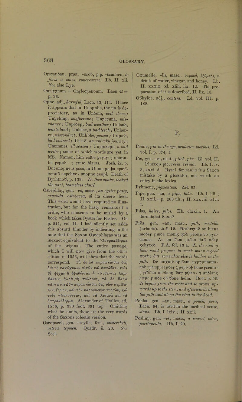 3G8 Ojstanban, prrot. -scob, p.p. -scanben, to form a mass, concrescere. Lb. II. xli. See also Lye. Onjlysnum = OnjJeosenbum. Lacn 45 = p. 36. Opne, adj.,/iam/tt?, Lacn. 13, 111. Hence it appears that in Unopnlic, the un is de- preciatory, as in Unborn, evil doom; Ungehmp, misfortune; TJnSetima, viis- cliance ; Unpebep, bad weather; Unlanb, waste land; Unlaece, a bad leech; Unlsee- tu, misconduct; JJnlihhe,poison ; Unpseb, bad counsel; Unsi^S, an unluchj journey; Unfcmmes, ill season ; TJnppitejie, a bad writer; some of which -words are yet in MS. Namon, him ealbe Sej-cy- t imopn- lic rcpub • pnie hlajras. Josh. ix. 5. But imojine is good, in Dunnepe >a cpse'S- bepotS ac])ehte • unojine ceopl. Death of Byi-htnot5, p. 139. D. then spake, waked the dart, blameless churl. Ostephlaj:, gen. -es, masc, an oyster patty, crustula ostreacea, si ita dicere licet. This word would have required no illus- tration, but for the hasty remarks of a critic, who consents to be misled by a book which takes Oyster for Easter. On p. 211, vol. II., I had silently set aside this absurd blunder by indicating in the note that the Saxon Ostephlayas was an inexact equivalent to the '0(rrpaK6Sfpixa of the original. The entire passage, which I will now give from the other edition of 1556, will shew that the words correspond. 5e uia -KapaiTetcBai Se?, hib. rh Trax^X'^M-'-' omtSiv koI (pva'wSes • tovs Se 'I'/x^ fyf/rjOevras fi irXvOevras Xa/x- fidvew, aWa /j.}] voWovs, Se &\Aa ■Kavra (titwSt] irapanelffOai Se, oTov crefi'iSa- Xtu, Irpiov, Kol rhv KaXovntvov TroXrhv, /col Tobs TrXaKouVTas, Kal ra Xnrapa ical offTpaicdSep/xa. Alexander of Tralles, ed. 1556, p. 390 foot, 391 top. Omitting what he omits, these are the very words of the Saxons eclectic version. ostrece tegmen, Quadr. ii. 20. See Seel. Oxumelle, -lli, masc, oxymel, o^i/xeXi, a di-ink of water, vinegar, and honey. Lb. n. xxxix. xl. xliii. lix. 12. The pre- paration of it is described, II. lix. 13. O'b'hylbe, adj., content, Ld. vol. III. p. 188. P. Penne, pin in the eye, oculonm morbus. Ld. vol. L p. 374, 1. Pic, gen. -es, neut., pitch, pi.r. Gl. vol. IT. ]MvittO]i pic, resin, resina. Lb. I. iv. 3, xxxi. 5. Eysel for resina is a Saxon mistake by a glossator, not worth an entry in the lexica. Pyhment, pigmentum. AiS. 63. Pipe, gen. -an, a pipe, tuba. Lb. I. liii. ; II. xxii. =p. 208 ult.; n. xxxviii. xlvi. 1. Pilas, hairs, pilos. Hb. clxxiii. 1. An domitabat Saxo ? Pi'Sa, gen. -an, masc, pith, medulla (arboris). hiS. Deahcija'S on hieHa mobep pmbe monig gob peonc co ]'yK- canne. Ac on ^am pi'San biS o^eji Sehybeb. P.A. fol. 13 a. In the rind of their mind propose to work maiiy a good work; but somevjhat else is hidden in the pith. )>e ongmh of Sam ]»yiicjuimum • anb ]-pa upj^eajibe)- Spe])> o\> i>one jtemn • 1 j-i^'San anblans ^g^y pij^an • -j anblang hajpe pinbe o]> t$one helm. Boet. p. 90. It begins from the roots and so groivs up- wards up to the stem, and afterivards along the pith and along the rind to the head. Pohha, gen. -an, masc, a pouch, pera, Lacn. 64, is used in the medical sense, sinus, lib. I. Ixiv.; 11. xxii. Poslins, gen. -es, masc, a morsel, mica,