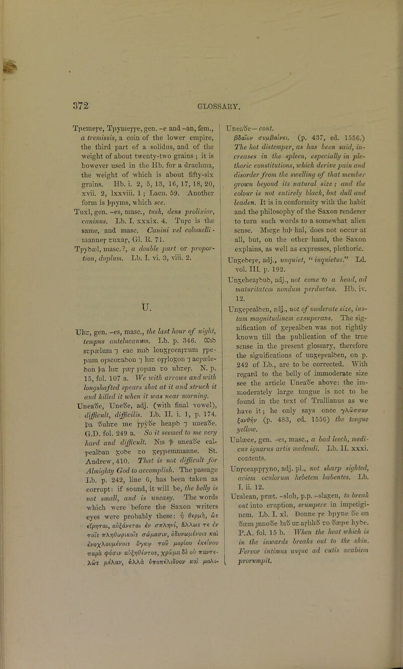 TiJenie]*e, Tjiymej-j-e, gen. -e and -an, fem., a treniissis, a coin of the lower empire, the third part of a solidus, and of the weight of about twenty-two grains ; it is however used in the lib. for a drachma, the weight of which is about lifty-six grains. lib. i. 2, 5, 13, Ki, 17, 18, 20, xvii. 2, Ixxviii. 1 ; Lacn. 59. Another form is t>]iyms, which see. Tuxl, gen. -es, masc, tusk, dens prolixior, caninus. Lb. I. xxxix. 4. Tuj'C is the same, and masc. Cunini vel colomelli • manne)' cuxaj-, Gl. E. 71. Tjiyboil, masc. ?, a double part or propor- tion, dvplum. Lb. I. vi. 3, viii. 2. u. Uhc, gen. -es, masc, the last hour of night, tempus antelucanum. Lb. p. 346. CDib stpffilum T eac mib lonsyceajrum )-pe • pum oj scocabon t hic ojjloson -j ac])a;le- bon J>a hic yxy ]:o]ian -o uhcep. N. p. 15, fol. 107 a. We with arrows andwith longshafted spears shot at it and struck it and killed it when it was near morning. XJnea'Se, TJne^e, adj. (with final vowel), difficult, difficiUs. Lb. n. i. 1, p. 174. Pa ^uhte me i-)»y^5e heajib ~i unea'Se. G.D. fol. 249 a. So it seemed to mc very hard and difficult. Nis t unea'Se ealr pealban sobe ro se)pemmanne. St. Andrew, 410. That is not difficult for Almighty God to accomplish. The passage Lb. p. 242, line G, has been taken as corrupt: if sound, it will be, the belly is not small, and is uneasy. The words which were before the Saxon writers eyes were probably these: v OepM^» tipTjTai, a\)(,i.veTa.i iv a-KX-qvl, &\Xus re TOis w\T)OupucoIs aiiixatnv, bovvuixivois Kai tVox^ou^icVois uyitm rov fioplov iicehov irapa <j>{i(riv au^rjOtWos, XP^'M ° ''''''i*'^- Xus ix4\w, ttWa ii-wavfKtonov Ha) noKi- Unea'Se— cont. j35o?&i/ a-vfi^aivfi. (p. 437, ed. 15.'jC.) 77ie hot distemper, as has been said, in- creases in the spleen, especially in ple- thoric constitutions, which derive pain and disorder from the swelling of that member grown beyond its na tural size; and the colour is not entirely black, but dull and leaden. It is in conforaiity with the habit and the philosophy of the Saxon renderer to turn such words to a somewhat alien sense. Micge bih hal, does not occur at all, but, on the other hand, the Saxon explains, as well as expresses, plethoric. Unjebej-e, adj., unquiet,  inquietus. Ld. vol. nr. p. 192. Unjeheajbub, adj., not come to a head, ad jnaturitaiem nondum perductus. lib. iv. 12. Unscj'ealben, adj., not of moderate size, ius- iam magnitudinem cxsuperans. The sig- nification of sejjealben was not rightly known till the publication of the true sense in the present glossary, therefore the significations of unjejiealben, on p. 242 of Lb., are to be corrected. With regard to the belly of inmioderate size see the article Unea^Se above: the im- moderately large tongue is not to be foimd in the text of Trallianus as we have it; he only says once yXica-a-ai' ^avBriv (p. 483, ed. 155C) the tongue yellow. Unlscce, gen. -es, masc, a had leech, medi- cus ignarus artis medendi. Lb. 11. xxxi. contents. Unj'cea]ip)7no, adj. pi., not sharp sighted, acieni ociduriim hcbetcm habentes. Lb. L ii. 12. Utslean, prait. -sloh, p.p. -slajen, to break out into eruption, erumpere in impetigi- nem. Lb. I. xl. Donne j-e bpyne 'Se on •(Sicm .inno^e bi'S uc arhh'S ro'c5a:pe hybe. P.A. fol. 15 b. When the heat which is in the inwards breaks out to the skin. Fervor intimus usque ad cuds scabitni prorumpit.