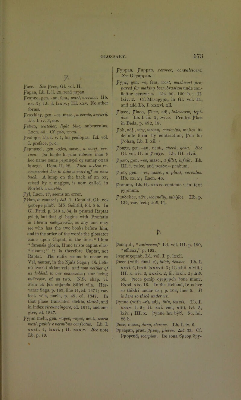 V- ■ J^ace. Sec ]7ccc, Gl. vol. II. J7apan, Lb. I. ii. 2a, read fapan. j^fajice, gen. -an, fern., tcart, verruca, lib. ex. 3 ; Lb. I. Ixxiv.; III. xxv. No other forms. I^i'axhlay, gen. -es, masc, a cerote. KvpoiTri. Lb. I. iv. 3, etc. ]7fben, vatchet, light blue, subcaerulus. Lacn. 45 ; Cf. jtab, rvoad. I^eolope, Lb. L V. 1, for peolopas. Ld. vol. I. preface, p. c. j7ejm£esel, gen. -gles, masc, a tvart, ver- ruca, pa la;]>be hi j*iun lubeisc man }> heo name cenne j)ejma;5el oj: sumej' oxari li|uc5c. Ilom, II. 28. Then a Jew re- commended her to take a wart off an oxes back. A lump on the back of an ox, raised by a maggot, is now called in Norfolk a warble. j7yl, Lacn. 77, seems an error. ]7jian, to connect; Ai5. 1. Copulat, Gl;, ro- Saibejje pilaiS. MS. Scintill, fol. 5 b. In Gl. Prud. p, 140 a, 34, is printed Eaptat j)yle}), but that gl. begins with Pra:fatio in librum KadTj/j.^pivui/, as any one may see vho has the two books before him, and in the order of the words the glossator came upon Captat, in the lines  Ulum  forensis gloria, Hunc triste captat clas-  sicum ;  it is tlierefore Captat, not Eaptat. The radix seems to occur as Vel, neuter, in the Njals Saga ; Ok hefir nil hvarki okkat vel; a7id now neither of us holdclh to our connexion; our being vuiTtpov, of US two. N.S. chap. vi. Slun ck >ik sitjanda Sillri vila. Iler- varar Saga.p. 163, line 14,ed. 1671; var. lect. vela, mrcla, p. 49, cd. 1847. In that place translated tiickia, thatch, and in index c/rcwmcw^tTC, ed. 1071, andom- give, ed. 1847. ]7y]iHi melu, gen. -upes, -oj)es, ncut., worm meal, pulvis e vcrmibus confcctus. Lb. I. xxxii. 4, Ixxvi. ; II. xxxiv. Sec note Lb. p. 79. p'yjipan, J7u|ipan, recover, convalescere. See Gcjnijjpan. J7y]ic, gen. -e, feni, loort, mashwort jjre- pared for makiiiij beer,brasium unde con- ficitur cerevisia. Lb. fol. 100 b.; II. Ixiv. 2. Cf. Mascpyjir, in Gl. vol. 11., and add Lb. I. xxxvi. xli, pl'xco, j^laco, ^Iccc, adj., lukewarm, tepi- dus. lib. I. iii. 2, twice. Printed plxc in Beda, p. 492, 18. p'oh, adj., tcri/, wrong, contortiis, makes its definite form by contraction, ]7on for ^ohaii. Lb. I. xii. • j/on^e, gen. -an, neut., check, genu. See Gl. vol. II. in J7ense. Lb. IIL xlvii. ppreb, gen. -es, masc, a fillet, infula. Lb. III. i. twice, and ]Jeabe = ])eabum. ]7]iib, gen. -es, masc, a plant, surculus. Hb. ex. 2 ; Lacn. 46. ^]imum. Lb. II. xxxiv, contents : in text pypmum. j7unbehce, adv., woundihj, vurlfice. Hb. p. 132, var. lect.; /5i5. 11. p. J3anc):ull, ^'animostts, Ld. vol. III. p. 190, efficax, p, 192. peajimsepmb, Ld. vol. I. p. Ixxii. piece (with final e), thick, densus. Lb. I. xxxi. G, Ixxii. Ixxxvii. 3; II. xliii. xlviii.; HI. X. xiv. 2, xxxix. 2, lii. Ixxii. 2 ; Ai5. 58, piece genip oyejijijieh l^one mime. Exod. xix. 16. In the IleUand, Ic is her so thikki undar us; p. 104, line 5. It in here so thick binder us. pynne (with -e), adj., thin, tenuis. Lb. I. XXXV. 1. 2; II. xxi. end, xliii. Ivi. 3, Ixiv.; III. X. pynne hic by'S. Sc. fol. 28 b. posr, masc, dung, sterctis. Lb. I. iv. 6. pjieajmn, prrct. ppeoj', 7>?c;cc. Ai5. 33. Cf. Pjiojiend, scorpion. )>c sona 'Sjieop 'l!>j'y-