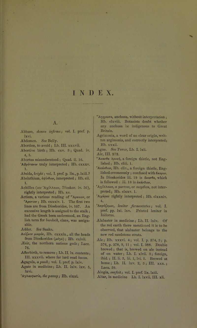 A. Abbaso, dvmus infirma; vol. I. pref. p. Ixvi. Abdomen. -See Belly. Abortion, to avoid ; Lb. III. xxxvii. Abortive birth; Hb. cxv. 3 ; Quad. iv. 4, 5. Abortus misunderstood ; Quad. ii. 16. 'APpSravov truly interpreted ; Hb. cxxxv. 1. Absida, bn'yht; vol. I. pref. p. lix., p. Ixiii. ? Absinthium, &.flv6ioy, interpreted ; Hb. cii. 1. Achillea (see 'Ax^AA.e«os, Dioskor. iv. <36), rightly interpreted; Hb. xc. Actium, a various reading of ^'Apneiov, or ApKTiov ; Hb. cxxxiv. 1. The first two lines are from Dioskorides, iv. 107. An excessive length is assigned to the stalk; had the Greek been understood, an Eng- lish term for burdock, clace, was assign- able. Adder. Sec Snake. Ae'iCuov fiiKp6v, lib. cxxxix., all the heads from Dioskorides (/te'va) ; Hb. cxlvii. iEsir, the northern nations gods; Lacn. 76. Afterbirth, to remove ; Lb. IL Ix. contents; III. xxxvii. where for lard read bacon. Agagula, opunk; vol. L pref p. Ixiv. Agate in medicine; Lb. II. Ixiv. Ixv. 5, Ixvi. 'AyXao^uris, the paony; Hb. clxxi. Ayxova-a, anchusa, without interpretation ; Hb. clxviii. Botanists doubt whether any anchusa be indigenous to Great Britain. Agi'imonia, a word of no clear oi-igin, -writ- ten argimonia, and correctly interpreted; Hb. xxxii. Ague. See Fevtr, Lb. I. Ixii. Air, m. 272. Aicav9a \evKri, a foreign thistle, not Eng- lished ; Hb. cliii. 1. 'AKavdiov, Hb. cliv., a foreign thistle, Eng- lished erroneously ; confiised with &Kopov. In Dioskorides iii. 19 is fiKovfla, which is followed : iii. 18 is aKavdiov. 'AxtA.A.6ios, a yarrow, or maythen, not inter- preted; Hb. clxxv. 1. 'AxS>pas rightly interpreted; Hb. clxxxiv. 4. 'AKp6(v,uos, leuiter fermentatus; vol. I. pref. pp. Jxi. Ixv. Printed leniter in Isidorus. Alabaster in medicine ; Lb. 11. Ixiv. Of the red earth there mentioned it is to .be observed, that alabaster belongs to the new red sandstone strata. Ale; lib. xxxvi. 4; vol. I. p. 374, 3; p. 376, p. 378, 9, 11 ; vol. L 388. Double brewed; that is, brewed on ale instead of on water; Lb. I. xlvii. 3; foreign, ibid.; IL li. 3, Iii. 1, Ivi. 1. Brewed at home; Lb. IL Ixv. 2, 3 ; III. xxx.; Lacn. 59. Alogia, surfeit; vol. I. pref. lix. Ixiii. Altar, in medicine Lb. L Ixvii. IIL xli.