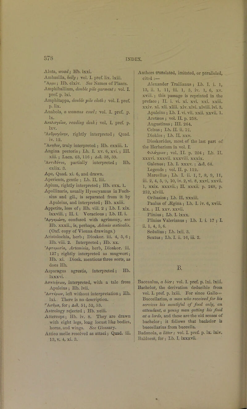Aluta, woad; Hb. Ixxi. Ambasilla, hclly; vol. I. pref. lix. Ixiii. A^t/ti; Hb. clxiv. ^ee Names of Plants. Ainpliiballium, double pile garment; vol. I. pref. p. Ixi. Ampbitappa, double pile cloth; vol. I. pref. p. lix. Anabola, a womans cowl; vol. I. pref. p. Ix. AvaKoyetov, reading desk; vol. I. pref. p. Ixv. 'AvopoyvvTiv, rigbtly interpreted; Quad, iv. 12. Avi]9ov, truly interpreted ; Hb. cxxiii. 1. Angina pectoris ; Lb. I. xv. 6, xvi.; III. xiii.; Lacn. 63, 116 ; Aid. 38, 39. 'hvTLd6ros, pai-tially interpreted; Hb. cxlix. 3. Ape, Quad. xi. 6, and dra^m. Aperients, gentle ; Lb. II. liii. Apium, rigbtly interpreted ; Hb. cxx. 1. Apollinaris, usually Hyoscyamus in Fucb- sius and gll., is separated from it by Apuleius, and interpreted; Hb. xxiii. Appetite, loss of; Hb. viii. 2 ; Lb. I. xix. Ixxviii. ; II. i. Voracious ; Lb. U. i. 'Apyendyrj, confused with agrimony, see Hb. xxxii., is, perhaps, Adonis astivalis. (Oxf. copy of Vienna drawings.) Aristolochia, herb; Dioskor. iii. 4, 5, 6 ; Hb. viii. 2. Interpreted ; Hb. xx. 'ApT6/LlIo■^a, Artemisia, herb, Dioskor. iii. 127; rightly interpreted as mugwort; Hb. xi. Diosk. mentions three sorts, as does Hb. Asparagus agrestis, interpreted; Hb. Ixxxvi. AcrirX-tjviov, interpreted, with a tale from Apuleius; Hb. Ivii. 'A(TT€pwv, left without interpretation; lib. Ixi. There is no description. A(r0|ua, for ; AiS. 51, 52, 53. Astrology rejected ; Hb. xciii. Attercops; Hb. iv. 8. They are drawn with eight legs, long locust like bodies, horns, and wings. See Glossary. Attico melle resolved as attaci; Quad. iii. 13, V. 4, xi. 3. Authors translated, imitated, or paralleled, cited :— Alexander Tralllanus; Lb. I. i. 1, 13, ii. 1, 11, iii. 1, 5, iv. ], G, xv. xviii. ; this passage is reprinted in the preface ; II. i. vi. xi. xvi. xxi. xxiii. xxiv. xl. xli. xliii. xlv. xlvi. xlviii. Ivi. 3. Apuleius ; Lb. I. vi. vii. xxii. xxvii. 1. Aretseos ; vol. U. p. 258. Augustinus; HI. 264. Celsus ; Lb. II. ii. 12. Diokles ; Lb. II. xxv. Dioskorides, most of the last part of the Herbarimn in vol. I. •PtXdypios; vol. II. p. 204; Lb. II. xxxvi. xxxvii. xxxviii. xxxix. Galenos; Lb. I. xxxv. ; AtS. 64. Legends ; vol. H. p. 112. Marccllus ; Lb. I. ii. 1, 7, 8, 9, 11, iii. 2, 4, 5, i), 10, iv. 2,vi. 8, xxvi. xxvii. 1, xxix. xxxvii.; JI. xxxii. p. 248, p. 252, xlviii. Oribasios ; Lb. H. xxxiii. Paulus of iEgina ; Lb. I. iv. 6, xviii. xix. ; n. xxv. xxvii. Plinius ; Lb. I. Ixxx. Plinius Valerianus ; Lb. I. i. 17 ; I. ii. 1, 4, 5, 6. Sedulius ; Lb. Ixii. 3. Sextus ; Lb. I. ii. 16, iii, 2. B. Baccaulus, a bier; vol. I. pref. p. Ixi. Ixiiu Bachelor, the derivation deducible from vol. I. pref p. Ixiii. For since Gallo= Buccellarius, a man who received for his services his mouthful of food only, an attendant, a young man getting his food at a lords, and these are the old senses of bachelor; it follows that bachelor is buccellarius from buccella. Badonola, a litter; vol. 1. pref. p. Ix. Ixiv. Baldness, for ; Lb. I. Ixxxvii.