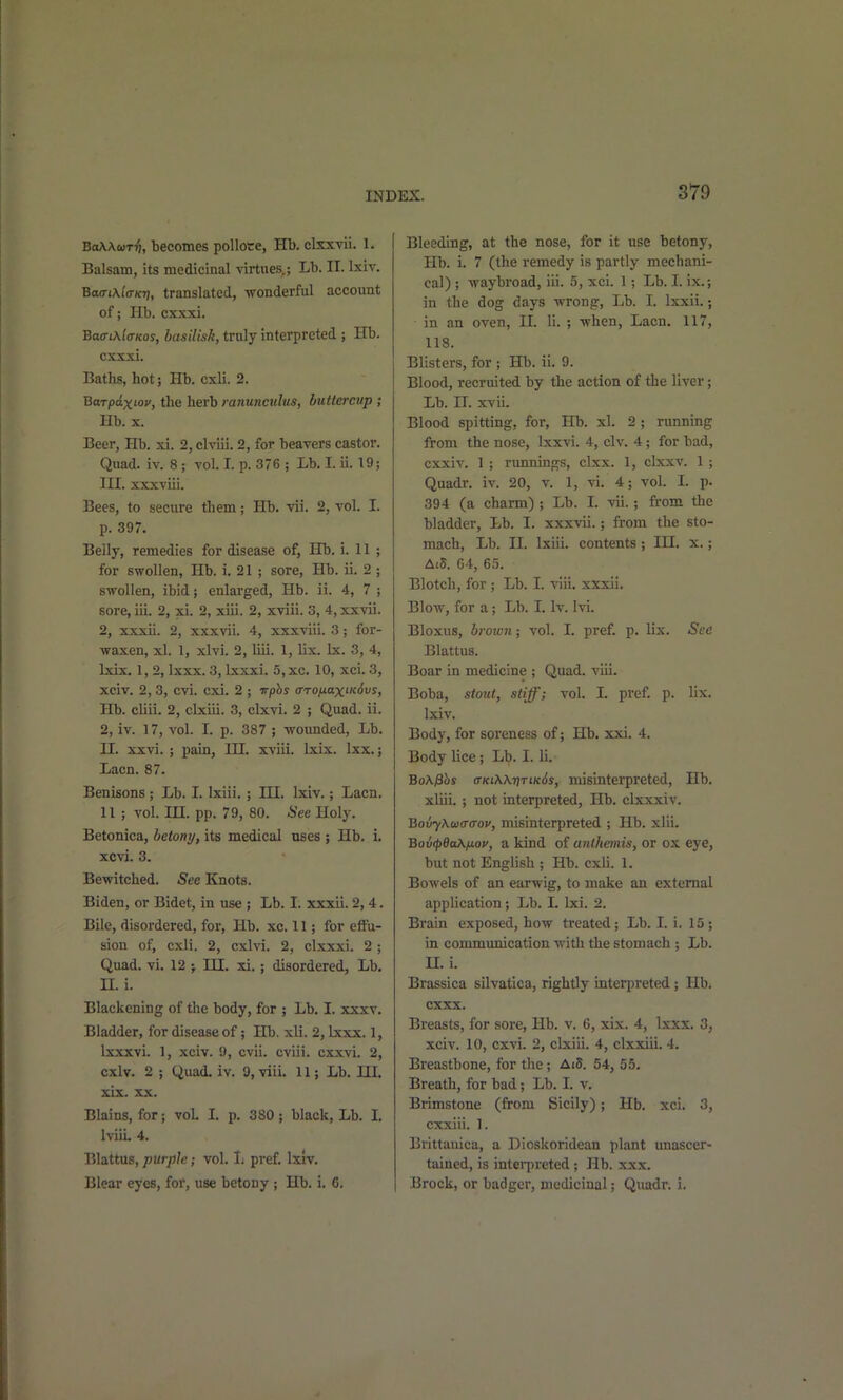 BoAAuTT), becomes polloce, Hb. clxxvii. 1. Balsam, its medicinal virtues.; Lb. II. Ixiv. Baa-txla-K-n, translated, -wonderful account of; Hb. cxxxi. Baa-tKla-Kos, basilisk, truly interpreted ; Hb. cxxxi. Baths, hot; Hb, cxli. 2. Barpaxiov, the herb ranunculus, buttercup; Hb. X. Beer, Hb. xi. 2, clviii. 2, for beavers castor. Quad. iv. 8; vol I. p. 376 ; Lb. I. ii. 19; HI. xxxviii. Bees, to secure them; Hb. vii. 2, vol. I. p. 397. Belly, remedies for disease of, Hb. i. 11 ; for swollen, Hb. i. 21 ; sore, Hb. ii. 2 ; swollen, ibid; enlarged, Hb. ii. 4, 7 ; sore, iii. 2, xi. 2, xiii. 2, xviii. 3, 4,xxvii. 2, xxxii. 2, xxxvii. 4, xxxviii. 3; for- waxen, xl. 1, xlvi. 2, liii. 1, lix. Ix. 3, 4, Ixix. 1, 2, Ixxx. 3, Ixxxi. 5,xc. 10, xci. 3, xciv. 2, 3, cvi. cxi. 2 ; vphs a-TO/j-axiKivs, Hb. cliii. 2, clxiii. 3, clxvi. 2 ; Quad. ii. 2, iv. 17, vol. I. p. 387 ; -wounded. Lb. U. xxvi. ; pain, HI. xviii. Ixix. Ixx.; Lacn. 87. Benisons ; Lb. I. Ixiii. ; HI. Ixiv.; Lacn, 11 ; vol. in. pp. 79, 80. See Holy. Betonica, betony, its medical uses ; Hb. i. xcvi. 3. Bewitched. See Knots. Biden, or Bidet, in use ; Lb. I. xxxii. 2,4. Bile, disordered, for, Hb. xc. 11; for effu- sion of, cxli. 2, cxlvi. 2, clxxxi. 2 ; Quad. vi. VI; HI. xi.; disordered, Lb. n. i. Blackening of the body, for ; Lb. I. xxxv. Bladder, for disease of; Hb. xli. 2, Ixxx. 1, Ixxxvi. 1, xciv. 9, cvii. cviii. cxxvi. 2, cxlv. 2 ; Quad. iv. 9, -viii. 11; Lb. HI. xix. XX. Blains, for; vol. I. p. 380; black, Lb. I. IviiL 4. Blattus, purple; vol. 1; pref. Ixlv. Blear eyes, for, use betony ; Hb. i. 6. Bleeding, at the nose, for it use betony, Hb. i. 7 (the remedy is partly mechani- cal) ; -waybroad, iii. 5, xci. 1; Lb. I. ix.; in the dog days -wrong, Lb. I. Ixxii.; in an oven, H. li. ; -when, Lacn. 117, 118. Blisters, for ; Hb. ii. 9. Blood, recruited by the action of the liver; Lb. II. xvii. Blood spitting, for, Hb. xl. 2 ; running from the nose, Ixx-vi. 4, civ. 4; for bad, cxxiv. 1 ; nmnings, clxx. 1, clxxv. 1 ; Quadr. iv. 20, v. 1, vi. 4; vol. I. p. 394 (a charm) ; Lb. I. vii.; from the bladder. Lb. I. xxx-vdi.; fi-om the sto- mach, Lb. II. Ixiii. contents; IH. x.; AtS. 64, 65. Blotch, for ; Lb. I. viii. xxxii. BloAv, for a; Lb. I. Iv. Ivi. Bloxus, brown; vol. I. pref. p. lix. See Blattus. Boar in medicine ; Quad. viii. Boba, stout, stiff; vol. I. pref. p. lix. Ixiv. Body, for soreness of; Hb. xxi. 4. Body lice; Lb. I. li. BoKphs ffKi\\riTiK6s, misinterpreted, Hb. xliii. ; not interpreted, Hb. cbcxxiv. BovyXaiaffov, misinterpreted ; Hb. xlii. Bovcp6a\fjLoi', a kind of anlhemis, or ox eye, but not English ; Hb. cxli. 1. Bowels of an earwig, to make an external application; Lb. I. Ixi. 2. Brain exposed, how treated; Lb. I. i. 15; in communication with the stomach ; Lb. n. i. Brassica silvatica, rightly interpreted; Hb. cxxx. Breasts, for sore, Hb. v. 6, xix. 4, Ixxx. 3, xciv. 10, cxvi. 2, clxiii. 4, clxxiii. 4. Breastbone, for the; Ai5. 54, 55. Breath, for bad; Lb. I. v. Brimstone (from Sicily); Hb. xci. 3, cxxiii. 1. Brittauica, a Dioskoridean plant unascer- tained, is interpreted; Hb. xxx. Brock, or badger, medicinal; Quadr. i.