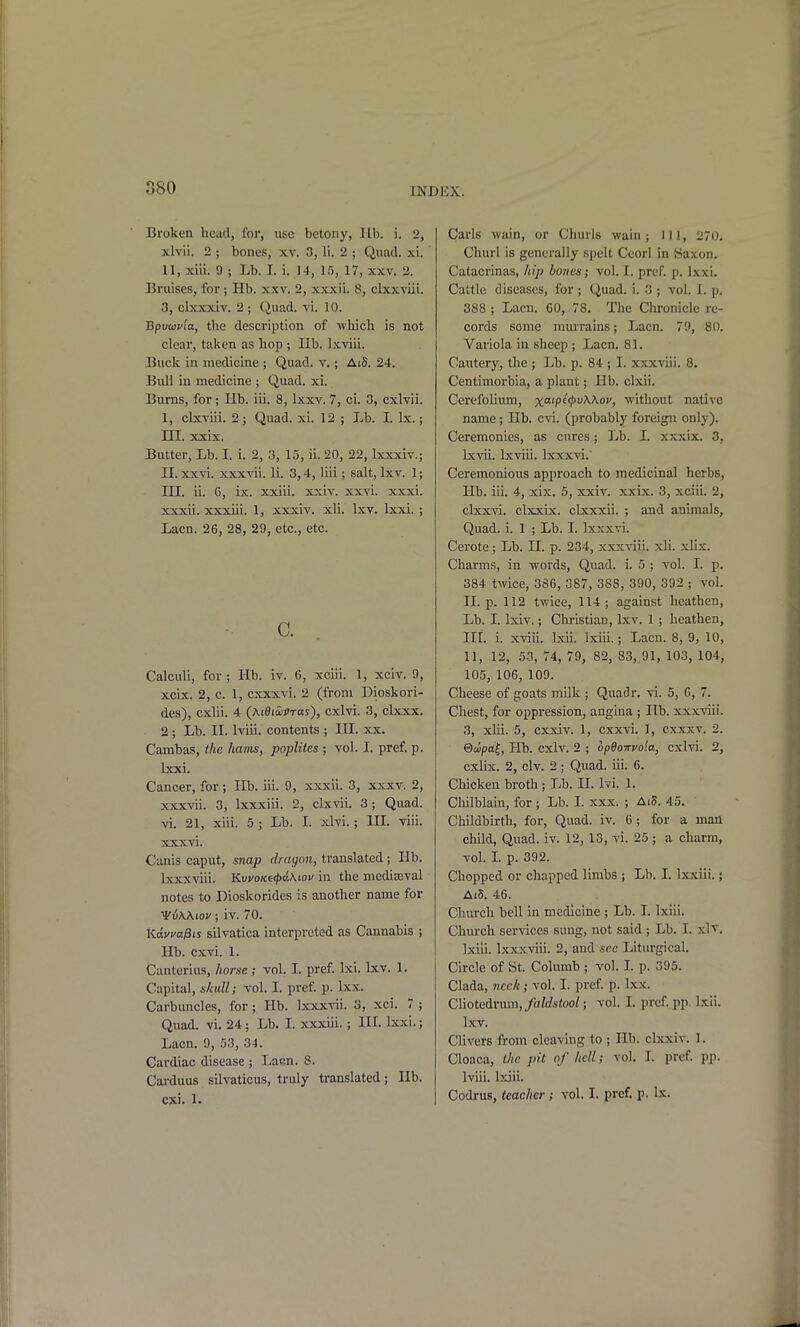 Broken head, I'or, use betony, lib. i. 2, xlvii. 2 ; bones, xv. 3, li. 2 ; Quad. xi. II, xiii. 9 ; Lb. I. i. 14, 15, 17, xxv. 2. Bruises, for; Hb. xxv. 2, xxxii. 8, clxxviii. 3, clxxxiv. 2 ; Quad. vi. 10. Bpvcav'ia, the description of which is not clear, taken as hop ; lib. Ixviii. Buck in medicine ; Quad. v.; AiS. 24. Bull in medicine ; Quad. xi. Burns, for ; Hb. iii. 8, Ixxv. 7, ci. 3, cxlvii. 1, cLxviii. 2; Quad. xi. 12 ; Lb. I. Ix.; III. xxix. Butter, Lb. I. i. 2, 3, 15, ii. 20, 22, Ixxxiv.; IL xxvi. xxxvii. li. 3,4, liii; salt, Lxv. 1; III. ii. 6, ix. xxiii. xxiv. xxvi. xxxi. xxxii. xxxiii. 1, xxxiv. xli. Ixv. Ixxi. ; Lacn. 26, 28, 29, etc., etc. c. Calculi, for; Hb. iv. 6, xciii. 1, xciv. 9, xcix. 2, c. 1, cxxxvi. 2 (from Dioskori- des), cxlii. 4 {MdiSiVras), cxlvi. 3, clxxx. 2; Lb. II. Iviii. contents ; III. xx. Cambas, the lianis, poplites ; vol. 1. pref. p. Ixxi. Cancer, for; Hb. iii. 9, xxxii. 3, xxxv. 2, xxxvii. 3, Ixxxiii. 2, clxvii. 3; Quad, vi. 21, xiii. 5 ; Lb. I. xlvi. ; IH. viii. XXX vi. Canis caput, snap dragon, translated; lib. Ixxxviii. KvvoKe<pa,\tou in the mediajval notes to Dioskorides is another name for VvWiov; iv. 70. KdvvaPis silvatica interpreted as Cannabis ; Hb. cxvi. 1. Canterius, horse; vol. I. pref. Ixi. Ixv. 1. Capital, skull; vol. I. pref. p. Ixx. Carbuncles, for; Hb. lxxx-\ni. 3, xci. 7 ; Quad. vi. 24 ; Lb. I. xxxiii, ; HI. Ixxi.; Lacn. 9, 53, 34. Cardiac disease ; Lacn. 8. Carduus silvaticus, truly translated; lib. cxi. 1. Carls wain, or Churls wain; 111, 270. Churl is generally spelt Ceorl in Saxon. Catacrinas, hip bones; vol. I. pref. p. Ixxi. Cattle diseases, for ; Quad. i. 3 ; vol. I. p. 388 ; Lacn. 60, 78. The Chronicle re- cords some mui'rains; Lacn. 79, 80. Variola in sheep ; Lacn. 81. Cautery, the ; Lb. p. 84 ; I. xxxviii. 8. Centimorbia, a plant; Hb. clxii. Cerefolium, x'^'P^^''^^'') without native name; Hb. cvi. (probably foreign only). Ceremonies, as cures; Lb. I. xxxix. 3, Ixvii. Ixviii. Ixxxvi.' Ceremonious approach to medicinal herbs, Hb. iii. 4, xix. 5, xxiv. xxix. 3, xciii. 2, clxxvi. clxxix. clxxxii. ; and animals, Quad. i. 1 ; Lb. I. Ixxxvi. Cerote; Lb. II. p. 234, xxxviii. xli. xlix. Charms, in words. Quad. i. 5 ; vol. I. p. 384 twice, 386, 387, 388, 390, 392 ; vol. II. p. 112 twice, 114; against heathen. Lb. I. Ixiv.; Christian, Ixv. 1 ; heathen, III. i. xviii. Ixii. Ixiii.; Lacn. 8, 9, 10, 11, 12, 53, 74, 79, 82, 83,.91, 103, 104, 105, 106, 109. Cheese of goats milk ; Quadr. vi. 5, 6, 7. Chest, for oppression^ angina ; Hb. xxxviii. 3, xiii. 5, cxxiv. 1, cxxvi, I, cxxxv. 2. &(ipa^, Hb. cxlv. 2 ; opBoirvoia, cxlvi. 2, cxlix. 2, civ. 2 ; Quad. iii. 6. Chicken broth; Lb. II. Ivi. 1. Chilblain, for ; Lb. I. xxx. ; Ai5. 45. Childbirth, for. Quad. iv. 6; for a man child, Quad. iv. 12, 13, vi. 25 ; a charm, vol. I. p. 392. Chopped or chapped limbs ; Lb. I. Ixxiii.; Ai5. 46. Church bell in medicine ; Lb. I. Ixiii. Chm'ch services sung, not said ; Lb. I. xlv. bciii. Ixxxviii. 2, and sec Liturgical. Circle of St. Columb ; vol. L p. 395. Clada, neck ; vol. I. pref p. Ixx. Cliotedrum,/a/(/s<oo/; vol. I. pref pp. Ixii. Ixv. Clivers from cleaving to ; Hb. clxxiv. 1. Cloaca, the pit of hell; vol. 1. pref. pp. Iviii. baii. Codrus, teacher ; vol. I. pref. p. Ix.