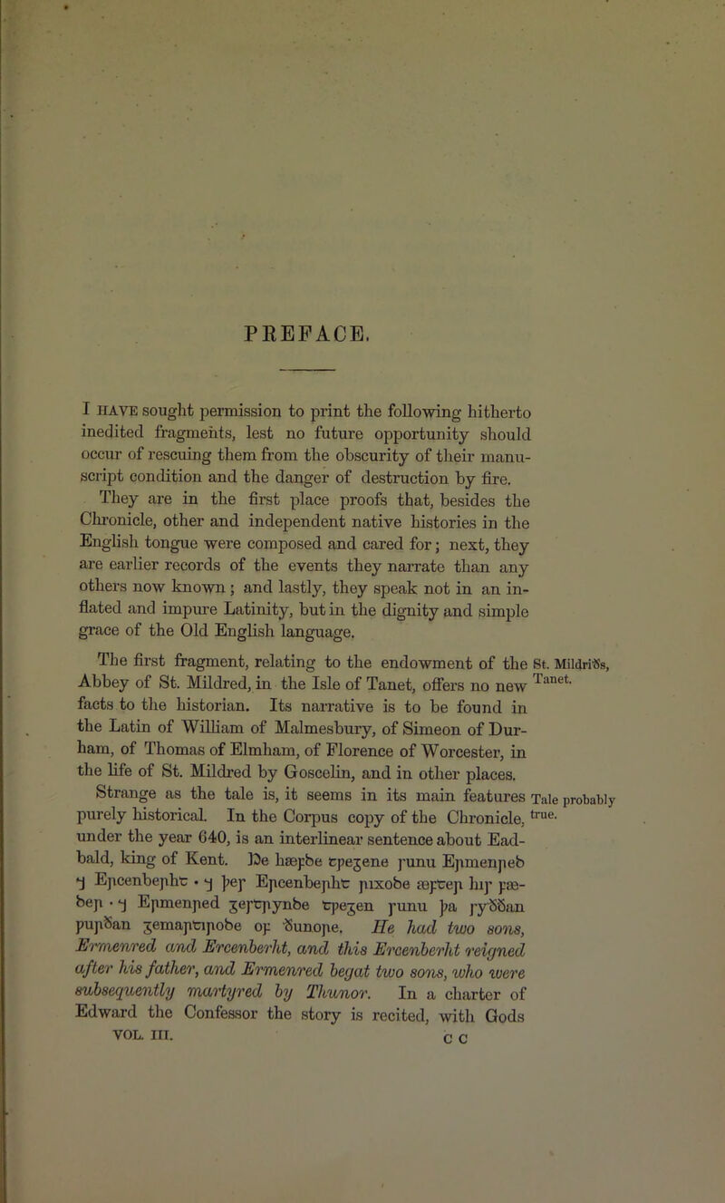 PREFACE. I HAVE sought permission to print the following hitherto ine^ited fragmeiits, lest no future opportunity should occur of rescuing them from the obscurity of their manu- script condition and the danger of destruction by fire. They are in the first place proofs that, besides the Chi'onicle, other and independent native histories in the English tongue were composed and cared for; next, they are earlier records of the events they narrate than any others now known; and lastly, they speak not in an in- flated and impm-e Latinity, but in the dignity and simple grace of the Old English language. The first fragment, relating to the endowment of the St. Mildri«s, Abbey of St. Mildred, in the Isle of Tanet, ofiers no new facts to the historian. Its narrative is to be found in the Latin of WiUiam of Malmesbury, of Simeon of Dur- ham, of Thomas of Elmham, of Florence of Worcester, in the life of St. Mildred by Goscelin, and in other places. Strange as the tale is, it seems in its main features Tale probably purely historical. In the Corpus copy of the Chronicle, under the year 640, is an interlinear sentence about Ead- bald, king of Kent. hsepbe cpejene j'unu Epmenpeb •j Epcenbejiht. -j j^ej* Epcenbejiht jxixobe reftep hif j:£e- bejx. -j Epmenped jefCjiynbe tpe^en j-unu ];a j-ySSan pupSan ^emaptipobe op -(Sunope. He had two sons, Erraenred and Ercenherht, and this Ercenberht reigned after his father, and Ermenred begat two son^, who ivere subsequently martyred by Thunor. In a charter of Edward the Confessor the story is recited, with Gods