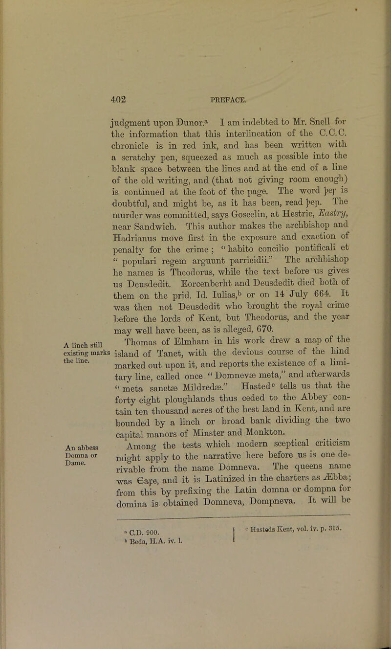 judgment upon Dunor.a I am indebted to Mi\ Snell for the information that this interlineation of the C.C.C. chronicle is in red ink, and has been -written with a scratchy pen, squeezed as much as possible into the blank space between the lines and at the end of a line of the old writing, and (that not giving room enough) is continued at the foot of the page. The word pej- is doubtful, and might be, as it has been, read ]>e^. The murder was committed, says Goscelin, at Hestrie, Eastry, near Sandwich. This author makes the archbishop and Hadrianus move first in the exposure and exaction of penalty for the crime ;  habito concilio pontificali et  populari regem arguunt parricidii. The archbishop he names is Theodorus, while the text before ns gives us Deusdedit. Eorcenberht and Deusdedit died both of them on the prid. Id. lulias,^ or on 14 July 664. It was then not Deusdedit who brought the royal crime before the lords of Kent, but Theodorus, and the year may well have been, as is alleged, 670. A Unch stm Thomas of Elmham in his work drew a map of the existing marks island of Tanet, with the devious cou.rse of the hind tie line. marked out upon it, and reports the existence of a limi- tary line, called once  Domnevse meta, and afterwards  meta sanctse Mildredse. Hasted tells us that the forty eight ploughlands thus ceded to the Abbey con- tain ten thousand acres of the best land in Kent, and are bounded by a linch or broad bank dividing the two capital manors of Minster and Monkton. An abbess Among the tests which modern sceptical criticism Domna or might apply to the narrative here before us is one de- rivable from the name Donaneva. The queens name was Gap, and it is Latinized in the charters as ^bba; from this by prefixing the Latin domna or dompna for domina is obtained Domneva, Dompneva. It wiU be  CD. 900. 1 ' Htistads Kent, vol. iv. p. 315. b Beda, II.A. iv. 1. I