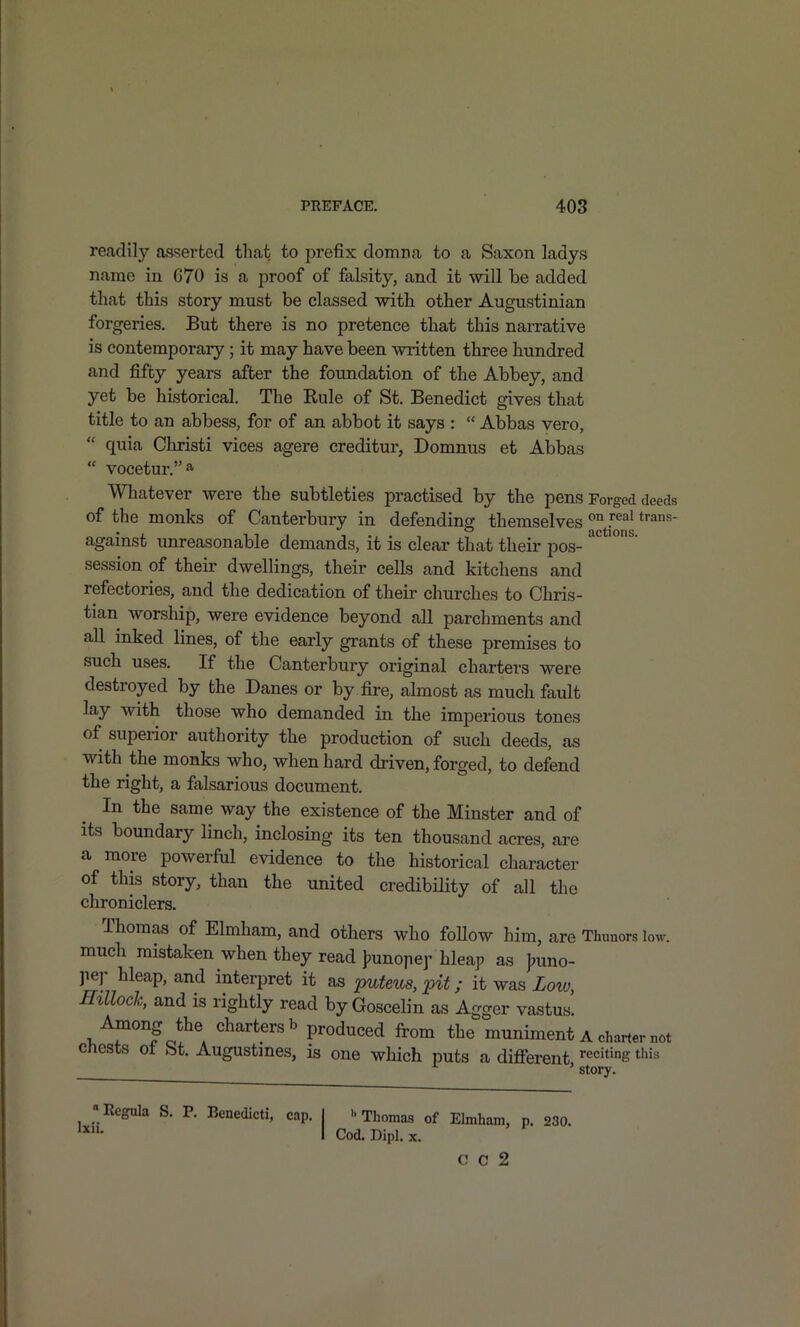 readily asserted tliat to prefix domna to a Saxon ladys name in 670 is a proof of falsity, and it will be added that this story must be classed with other Augustinian forgeries. But there is no pretence that this narrative is contemporary; it may have been written three hundred and fifty years after the foundation of the Abbey, and yet be historical. The Eule of St. Benedict gives that title to an abbess, for of an abbot it says :  Abbas vero,  quia Christi vices agere creditur, Domnus et Abbas  vocetur.a Whatever were the subtleties practised by the pens Forged deeds of the monks of Canterbury in defending themselves J^^^ against unreasonable demands, it is clear that their pos- session of their dwellings, their cells and kitchens and refectories, and the dedication of their churches to Chris- tian worship, were evidence beyond all parchments and all inked lines, of the early grants of these premises to such uses. If the Canterbury original charters were destroyed by the Danes or by fire, almost as much fault lay with those who demanded in the imperious tones of superior authority the production of such deeds, as with the monks who, when hard driven, forged, to defend the right, a falsarious document. In the same way the existence of the Minster and of its boundary linch, inclosing its ten thousand acres, are a more powerful evidence to the historical character of this story, than the united credibUity of all the chroniclers. Thomas of Elmham, and others who foUow him, are Thunors low. much mistaken when they read jpunope^ hleap as J;uno- Jier hleap, and interpret it as puteus, pit; it was Low, miloch, and is rightly read by Goscelin as Agger vastus. Among the charters b produced from the muniment a charter not cnests ot St. Augustmes, is one which puts a difierent ^'^ ' story. «Rcgula S. P. Benedicti, cap, I Thomas of Elmham, p. 230. I Cod.DiDl.x. Cod. Dipl. X. C 0 2