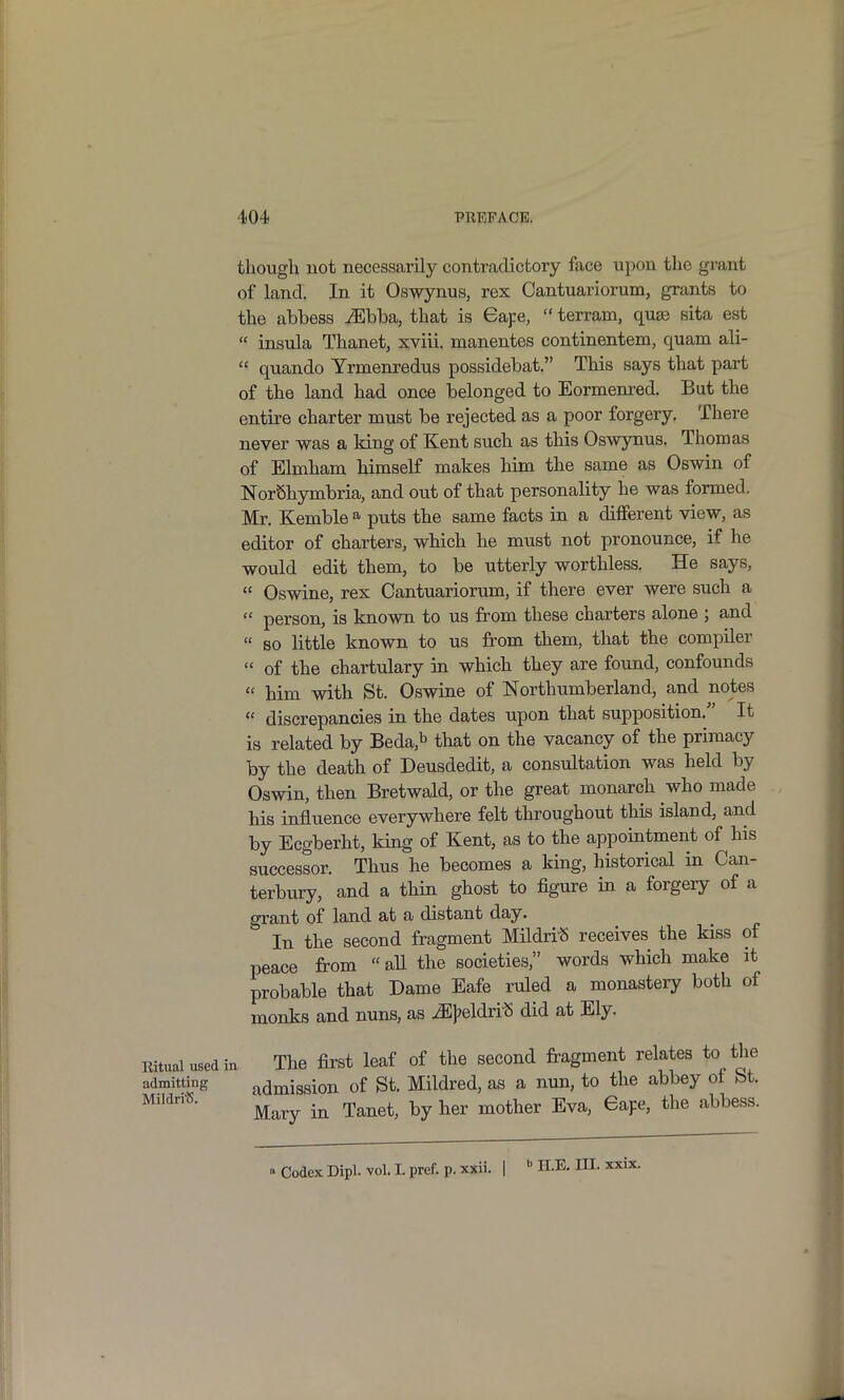 though not necessarily contradictory face upon the grant of land. In it Os-wynus, rex Cantuariorum, grants to the abbess ^bba, that is Gape,  terram, quae sita est  insula Thanet, xviii. manentes continentem, quam ali-  quando Yrmenredus possidebat. This says that part of the land had once belonged to Eormenred. But the entire charter must be rejected as a poor forgery. There never was a king of Kent such as this Oswynus. Thomas of Elmham himself makes him the same as Oswin of NorShymbria, and out of that personality he was formed. Mr. Kemble ^ puts the same facts in a different view, as editor of charters, which he must not pronounce, if he would edit them, to be utterly worthless. He says,  Oswine, rex Cantuariorum, if there ever were such a  person, is known to us from these charters alone ; and  so little known to us from them, that the compiler  of the chartulary in which they are found, confounds  him with St. Oswine of Northumberland, and notes  discrepancies in the dates upon that supposition. It is related by Beda,b that on the vacancy of the primacy by the death of Deusdedit, a consultation was held by Oswin, then Bretwald, or the great monarch who made his influence everywhere felt throughout this island, and by Ecgberht, king of Kent, as to the appointment of his successor. Thus he becomes a king, historical in Can- terbuiy, and a thin ghost to figure in a forgery of a grant of land at a distant day. In the second fragment Mildri« receives the kiss of peace from  aU the societies, words which make it probable that Dame Eafe ruled a monastery both of monks and nuns, as ^j^eldri^ did at Ely. Ritual used in The first leaf of the second fragment relates to the admitting admission of St. Mildred, as a nun, to the abbey ot bt. Mary in Tanet, by her mother Eva, eape, the abbess. Codex Dipl. vol. Lpref. p. xxii. | H.E. HI. xxix.