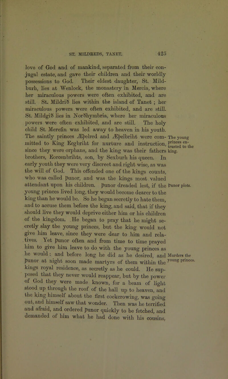 love of God and of mankind, separated from their con- jugal estate, and gave their children and their worldly- possessions to God. Their eldest daughter, St. Mild- burh, lies at Wenlock, the monastery in Mercia, where her miraculous powers were often exhibited, and are still. St. Mildri'S lies within the island of Tanet ; her miraculous powers were often exhibited, and are still. St. Mildgi'S lies in Nor'Shymbria, where her miraculous powers were often exliibited, and are still. The holy cliild St. Merefin was led away to heaven in his youth. The saintly princes ^|?elred and ^J7elbriht were com- The young mitted to King Ecgbriht for nurture and instruction, l^^'^^l since they were orphans, and the king was their fathers king, brothers, Eorcenbrilits, son, by Sexburh his queen. In early youth they were very discreet and right vsdse, as was the will of God. This offended one of the kinffs counts, who was called punor, and was the kings most valued attendant upon his children, punor dreaded lest, if the Punor plots, young princes lived long, they would become dearer to the king than he would be. So he began secretly to hate them, and to accuse them before the king, and said, that if they should live they would deprive either him or his children of the kingdom. He began to pray that he might se- cretly slay the young princes, but the king would not give him leave, since they were dear to him and rela- tives. Yet punor often and from time to time prayed him to give him leave to do with the young princes as he would : and before long he did as he desired, and Murders the punor at night soon made martyrs of them within the P'*''' kings royal residence, as secretly as he could. He sup- posed that they never would reappear, but by the power of God they were made known, for a beam of light stood up through the roof of the hall up to heaven, and the king himself about the first cockcrowing, was going out, and himself saw that wonder. Then was he terrified and afraid, and ordered punor quickly to be fetched, and demanded of him what he had done with his cousins,