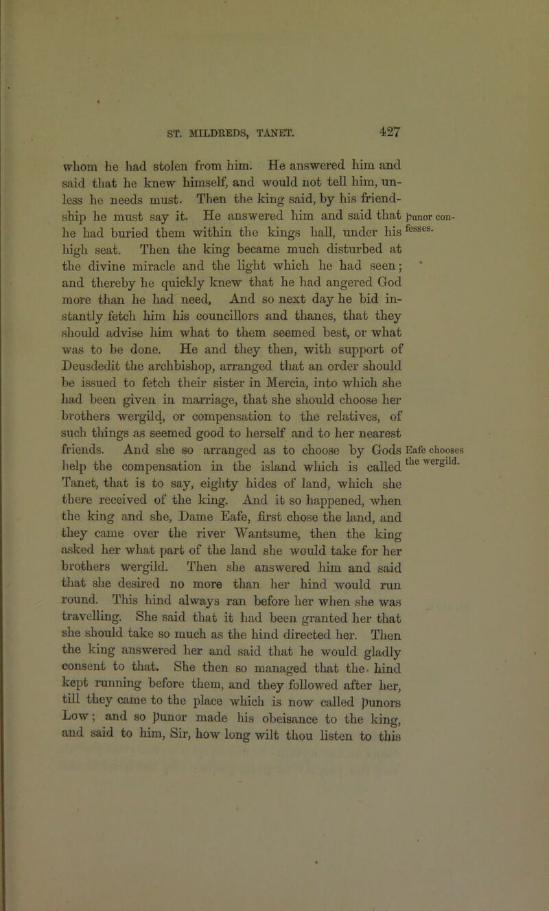 wliom he had stolen from him. He answered him and said that he knew himself, and would not tell him, un- less he needs must. Then the king said, by liis friend- ship he must say it. He answered him and said that punor con- he had buried them within the kings hall, tmder his ^^^^es. high seat. Then the king became much disturbed at the divine miracle and the light which he had seen; and thereby he quickly knew that he had angered God more than he had need. And so next day he bid in- stantly fetch him his councillors and thanes, that they should advise him what to them seemed best, or what was to be done. He and they then, with support of Deusdedit the archbishop, arranged that an order should be issued to fetch their sister in Mercia, into which she had been given in marriage, that she should choose her brothers wergild, or compensation to the relatives, of such things as seemed good to herself and to her nearest friends. And she so arranged as to choose by Gods Eafe chooses help the compensation in the island which is called 'wergild. Tanet, that is to say, eighty hides of land, which she there received of the king. And it so happened, when the king and she. Dame Eafe, first chose the land, and they came over the river Wantsume, then the king asked her what part of the land she would take for her brothers wergild. Then she answered him and said that she desired no more than her hind would run round. This hind always ran before her when she was travelling. She said that it had been granted her that she should take so much as the hind directed her. Then the Icing answered her and said that he would gladly consent to that. She then so managed that the. hind kept running before them, and they followed after her, till they came to the place which is now called punors Low; and so punor made his obeisance to the king, and said to him, Sir, how long wilt thou listen to this