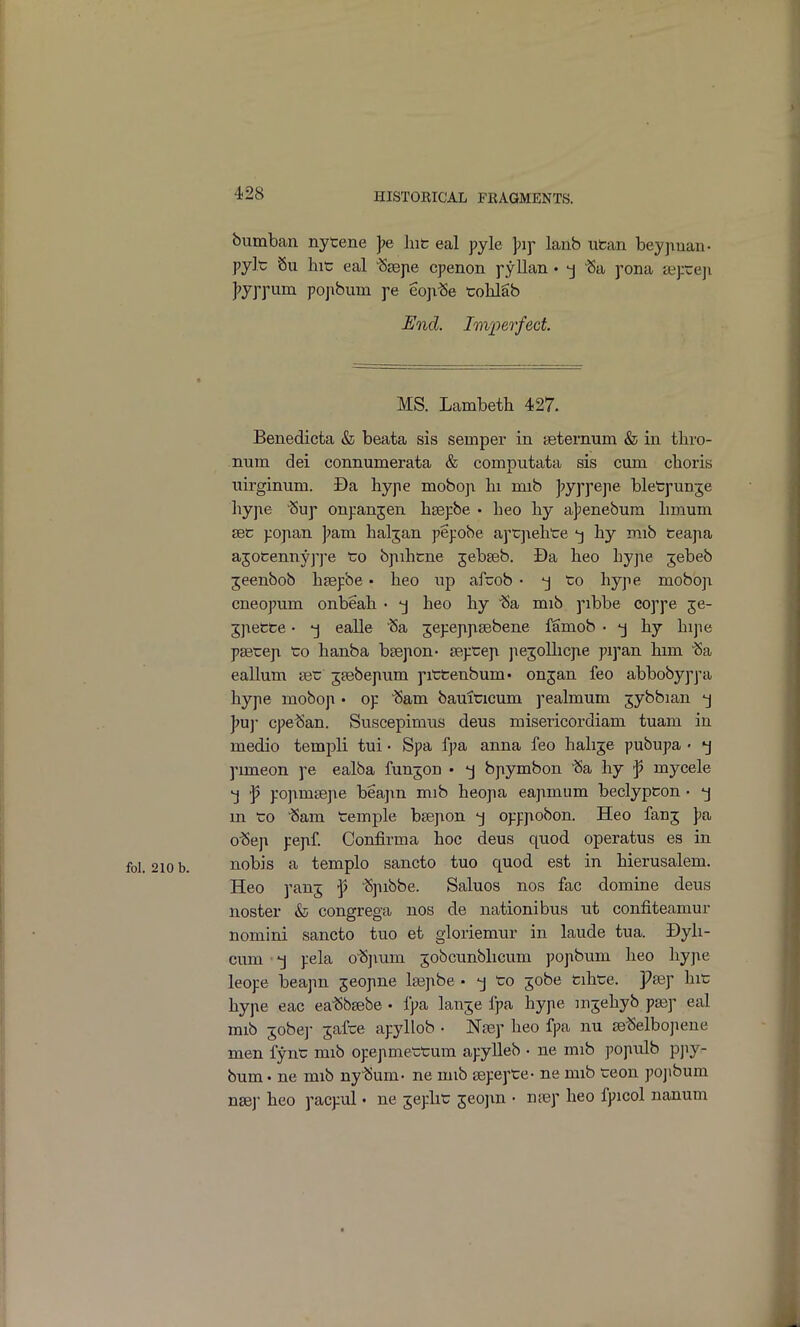 bumban nytene J?e hit eal pyle lanb utan beypuan- pylc Su liic eal 'Ssepe cpenon pyllan • -j Sa pona SBj:re]i jjyppum popbuin pe eop.^e tolilSb End. Im'perfect MS. Lambeth 427. Benedicta & beata sis semper in seternum & in tliro- num dei connumerata & computata sis cum cboris iiirginum. Da bype moboji hi mib J^yppepe bletpunje hype 'Sup onpanjen hsepbe • beo by a];enebum bmum sec popan ]?am baljan pepobe aptjiehte by mib fceapa ajoCenny]']e to bpibtne jebseb. Da beo bype jebeb jeenbob hsepbe • beo up afcob • to hype moboji cneopum onbeah • beo by 'Sa mib pibbe coppe je- jjiette • -j ealle 'Sa jepepptebene famob • by bijie psetep to banba bsepon- teptep jiejollicjie pipan him Sa eallum set jsebepum pittenbum- onjan feo abbobyppa hype moboji • op Sam bauiticum pealmum jybbian -j Jju]- cpe^an. Suscepimus deus misericordiam tuam in medio templi tui • Spa fpa anna feo babje pubupa • j pimeon pe ealba funjon • j bpymbon 'Sa by f myoele j ']? po]im3epe beajxn mib beopa eajxmum beclypcon • 'j m to Sam temple bsepon opppobon. Heo fanj J^a o^ep pepf. Confirm a hoc deus quod operatus es in nobis a templo sancto tuo quod est in bierusalem. Heo panj ^ 'Sjubbe. Saluos nos fac domine deus noster & congrega nos de nationibus ut confiteamur nomini sancto tuo et gloriemur in laude tua. Dyli- cum ■ -j pela o'Sjium jobcunblicum popbum heo bype leope beapn jeopne la^pbe • -j to jobe Cibte. Pasp hit hype eac ea-Sbsebe • fpa lanje fpa bype mjebyb pa3p eal mib 5obe]- jafce apyllob • Nsep beo fpa nu je^elbojiene men fynt mib opepmettum apylleb • ne mib j^opulb pjiy- bum. ne mib ny^Jum- ne mib sepepte- ne mib teon pojibum nsBj- beo pacpul • ne jepbt jeojin • nsep heo fpicol nanum