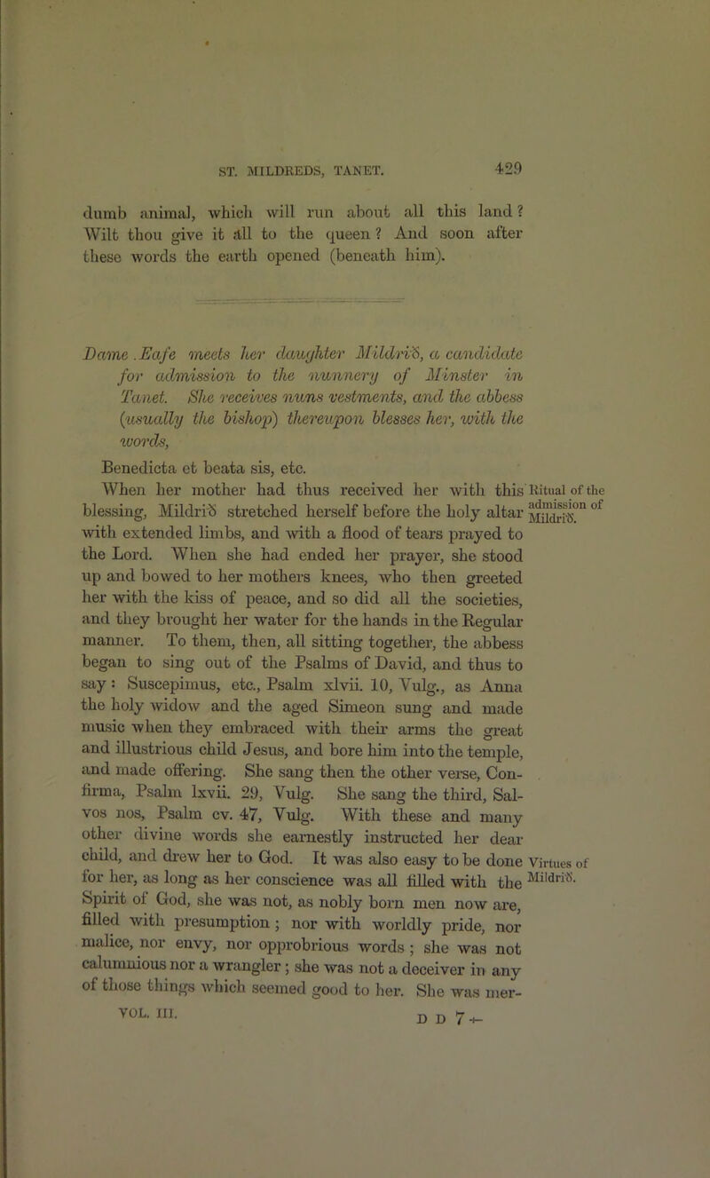 dumb animal, which will run about all this land ? Wilt thou give it Jill to the queen ? And soon after these words the earth opened (beneath him). Dame .Eafe meets her daughter Mildn^, a candidate for admission to the nunnery of Minster in Tanet. She receives nuns vestments, and the abbess {usually the bishop) thereupon blesses her, with the ^uorcls, Benedicta et beata sis, etc. When her mother had thus received her with this Kituai of the blessing, MildriS stretched herself before the holy altar jJiS? with extended limbs, and with a flood of tears prayed to the Lord. When she had ended her prayer, she stood up and bowed to her mothers knees, who then greeted her with the kiss of peace, and so did all the societies, and they brought her water for the hands in the Eegular manner. To them, then, all sitting together, the abbess began to sing out of the Psalms of David, and thus to say: Suscepimus, etc.. Psalm xlvii. 10, Vulg., as Anna the holy widow and the aged Simeon sung and made music when they embraced with their arms the great and illustrious child Jesus, and bore him into the temple, and made offering. She sang then the other verse, Con- lirma, Psalm Ixvii. 29, Vulg. She sang the third. Sal- vos nos. Psalm cv. 47, Vulg. With these and many other divine words she earnestly instructed her deai- child, and drew her to God. It was also easy to be done Virtues of for her, as long as her conscience was all tilled with the M^'^*'- Spirit of God, she was not, as nobly born men now are, filled with presumption ; nor with worldly pride, nor malice, nor envy, nor opprobrious words ; she was not calumnious nor a wrangler; she was not a deceiver in any of those things which seemed good to her. She was mer- VOL. III. dd7-^