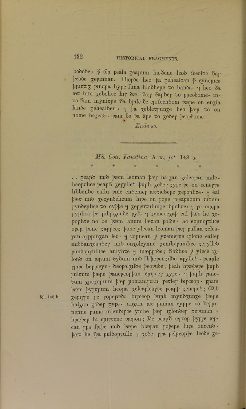 bobobe . ^ ffijT jreala ^eajium lire^ene leob fceolbe Saj- ];eobe jepmnan. Hsepbe lieo ))a jeliealban ^ cyneyiice J?pitti5 pmfcpa liyjie funa liloShepe to lianba- -j heo Sa set; him jebolite hip bsel Step eapbej- to ppeobome. in- to Sam mynftpe hpile Se cjiiftenbom psepe on enjla lanbe jehealben. -j pa jebletpunje heo Jjsep to on jiome bejeat • ]jam 8e ];a ape to jobep peopbome. Ends so. MS. Cott. Faustina, A. x., fol. 148 a. * •* * * * * . . jeapib mib ]?sera leoman Jjsej- hal5an jeleapan milb- heopclice peap'S jepylleb ]m]\h. jobep jype J>e on ecneppe hbbenbe eallu ];mc enbemep eetjaibejie jepophte- eal ])8et mib jecynbehcum hipe on pojie pceapubum tibum j-ynbejihce to cy|7];e -j jepputuluuje bjiohte* j pe mtejia pyjihta j?e jiihpijenbe pylt ^ jemeteja]? eal pget he je- pophre no be ])sem anum Itetan polbe • ac eojmopthce opep |;one japipec; |>one ylecan leoman ]?fep puUan jelea- pan aj'ppmjan let • pojmean f ytemej'te ijlonb eallej mibbanjeapibep mib onjolcynne jenihtpumlice jepylleb punbojipuUice anlyhte -j mseppobe; So'Slice f ylece 13- lonb on sejium fcybum mib [hjsejjenjilbe apylleb • ]?eaple ppi)7e beppicyn* beopoljilbe Jjeopube; peah hpfej'epe |7uph pultum ]>3S]\e ];ancpeop]?an cpi]'tep ^ype • -j ]mph j'anc- tum jpejojimm ]>sdy piomanipean petlep bipceop • ppam ]?{Bm jjyptpium heopa jeleapleapte peap]? jenepeb; ODib fol. 148 b. jepippe pe popepseba bipceop ]?uph mynbjunje ]?8epe haljan jobep jype- anjan get puman cyppe co bepjxi- nenne j-ume mlenbipce ymbe ]?8ep ijlonbep ^epunan -j hp£e]?ep hi cpij-tene paspon; ]0e peapiS jeptep ]>y]-pe (ey- can ppa iyi]>e raib Jjsepe bla3]-an popepe lupe oncenb • J?set he fpa pulboppulle *j jobe ppa pelpeoppe leobe je-