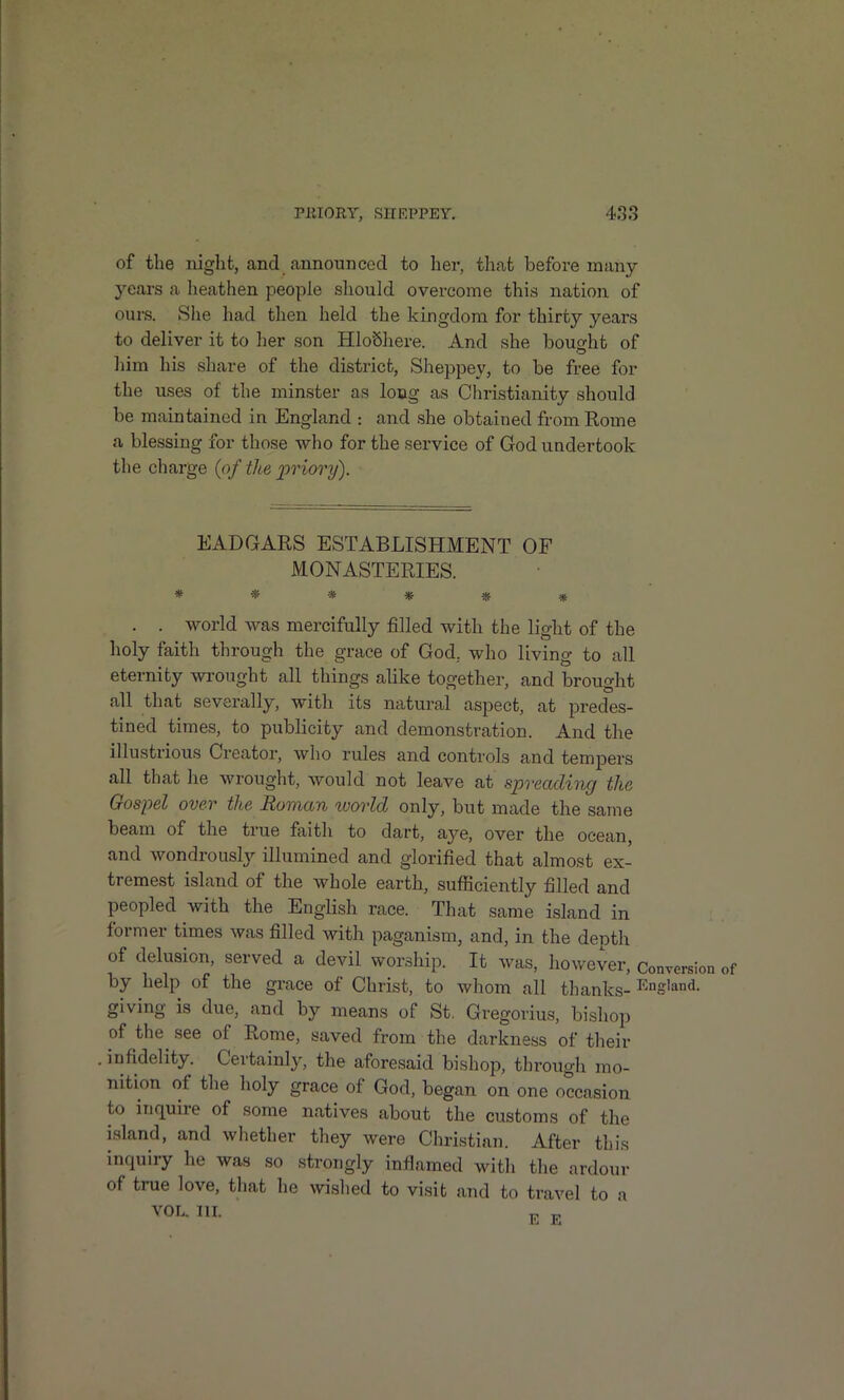 of the night, and announced to her, that before many- years a lieathen people should overcome this nation of ours. She had then held the kingdom for thirty years to deliver it to her son HloShere. And she bought of him his share of the district, Sheppey, to be free for the uses of the minster as long as Christianity should be maintained in England : and she obtained from Rome a blessing for those who for the service of God undertook the charge {of the priory). EADGARS ESTABLISHMENT OF MONASTERIES. ****** . . world was mercifully filled with the light of the holy faith through the grace of God, who living to all eternity wrought all things alike together, and brought all that severally, with its natural aspect, at predes- tined times, to publicity and demonstration. And the illustrious Creator, who rules and controls and tempers all that he wrought, would not leave at spreading the Oosi')el over the Romcbyi worldj only, but made the same beam of the true faith to dart, aye, over the ocean, and wondrously illumined and glorified that almost ex- tremest island of the whole earth, sufiiciently filled and peopled with the English race. That same island in former times was filled with paganism, and, in the depth of delusion, served a devil worship. It was, however, Conversi( by help of the grace of Christ, to whom all thanks- i^ng'and. giving is due, and by means of St, Gregorius, bishop of the see of Rome, saved from the darkness of their . infidelity. Certainly, the aforesaid bishop, through mo- nition of the holy grace of God, began on one occasion to inquire of some natives about the customs of the island, and whether they were Christian. After this inquiry he was so strongly inflamed witli the ardour of true love, that he wished to visit and to travel to a VOL. III.