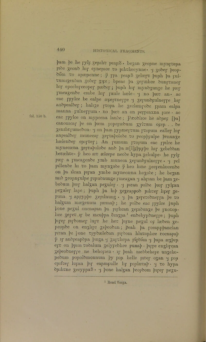 ilISTUHICAl. I'TvAGMKNTS, >am he jejiiht peajrS • bejan seojine mynj-tepa pibe 3eonb hip cynepice to jiihtlieeynne • -j jobep jjeop- boiu to apsepenne ; •]; ppa peaptS jelrept ]7upli j^a pul- tumi5enban jobep jipe; bpeac ];a scpmbce bunj-tauep hi]- ejicebipceopep pasbe]-; jniph hip niynbjunje he pa3j- pmeajenbe embe hip j-aule hsele • -j no ];teu an • ac eac ppylce be ealjie jepeptnej-pe -j jej'unbpulneppe hip anbpealbep; hahje ptopa he jeclsenj-obe pjiam ealpa manna pulneppum • no ]>set: an on pepj-eaxna juce • ac eac j'pylce on myjacena lanbe ; picobhce he abpep [J^a] canonicap ];e on jsem pojiej-Eebum jyltura opep . . be ^enihtpumebon. -j on ];am. pyjimei^tum ptopum eallep hip anpealbej- muneca]- jeptaj^olobe to peopjjpulpe ];enun3e liselenbej- cjiij'tep; An pumum ptopum eac ]-pilce he mynecajna jej-taj^olobe anb ]?a a3[l]p]?jiy]?e hip jebebban betaBhte- f heo set £elcepe neobe hypa jehulpe- he jylp paep a pmeasenbe ymb muneca jej-unbpulnej-pe • -j pel pillenbe hi to ];ani mynjobe f heo hme ^eepenlEecenbe on ]?a ilcan pipan ymbe mynecsena hojobe ; he be^an mib jeopnpulpe pcpubnunje j-meajan j ahj-ian be ];am je- bobum ]7£e]' halsan pe^ulej- • pican polbe ]?sd\- jylpan jiejulej- hijie ; ]?uph J)a bij; jejeappob pihtep hpep 59- puua -j a]xpy]i]?e sepibumj • -j ]?a jeperebnej-pa pe to haljuin mgejenum jjgenia]?; he polbe eac ppylce puph pone pejul oncnapan ]7a pijiican jepabunje pe pnotop- lice jepet ip be incu];pa Smjpa ^ enbebyjibneppe; ]?uph ]?ipep pipbomep lupt he hec j^ij-ne pejul op Iteben je- jieopbe on en^hpc 5e];eoban; peah ]?a pcea]ip]?anclan pitan l^e ];one tpybteleban pipbom hlutoplice tocnapaj) j5 ]p anbpeapbpa pmja -j jaj-tlicjia ptpbom -j ];ajia se^])(;]\ ept on ]7pun tobalum jelypebhce puna]? • ]7ijye eii^lipcan 5e]?eobneppe ne behopien' ip ]?eah niebbehepe unjclte- pebum popolbmonnum ])y poji helle pitej- o^an -j poji epifcep lupan piy eapmpulle hp pojileeta]? • -j to hypa bjiihtne jecyjipaiS • -j ]?one haljan J;eopbom Jjipep peju- ' llead^Sinsa.