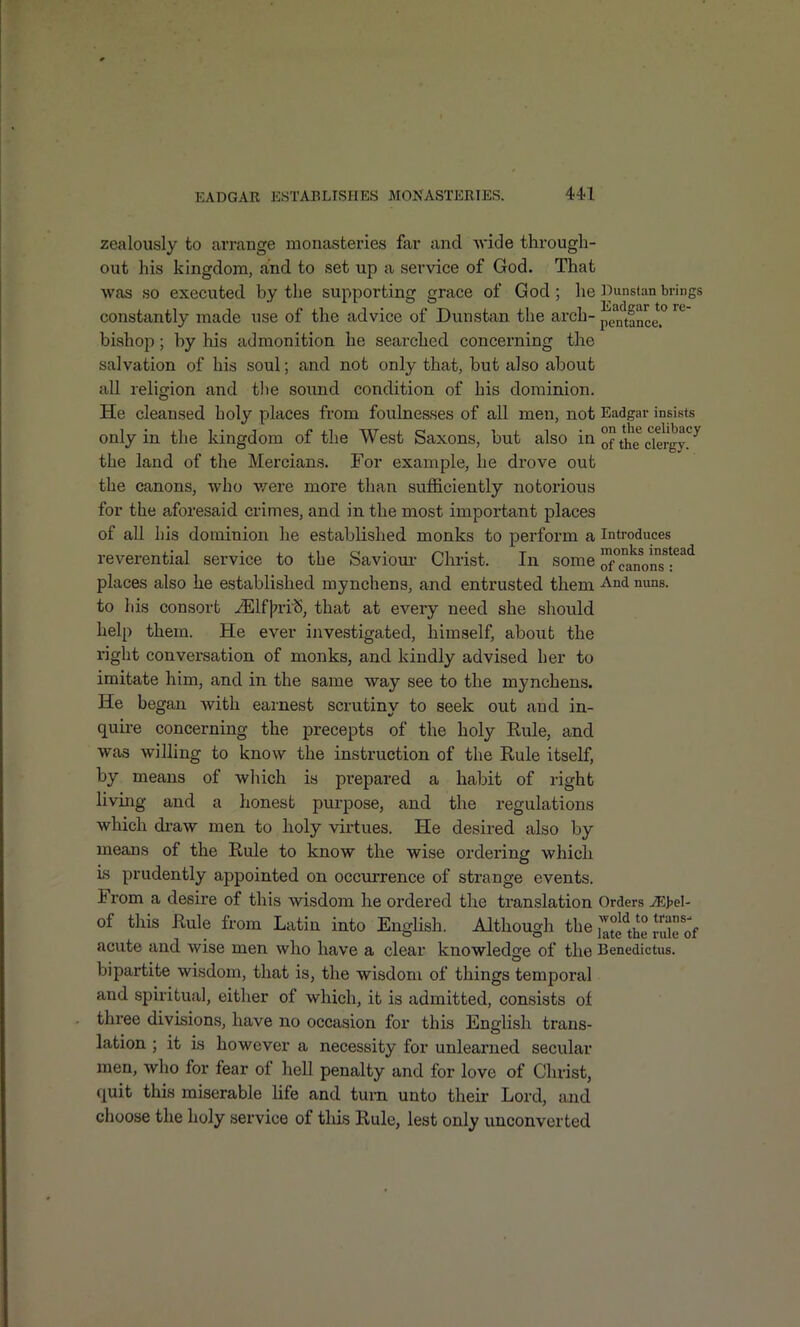 zealously to arrange monasteries far and svide through- out his kingdom, and to set up a service of God. That was so executed by the supporting grace of God; he l)iinstan brings constantly made use of the advice of Dunstan the arch- pentance bishop; by his admonition he searched concerning the salvation of his soul; and not only that, but also about all religion and tlie sound condition of his dominion. He cleansed holy places from foulnesses of all men, not Eadgar insists only in the kingdom of the West Saxons, but also in of t^e clergy!'^ the land of the Mercians. For example, he drove out the canons, who v-^ere more than sufficiently notorious for the aforesaid crimes, and in the most important places of all his dominion he established monks to perform a Introduces reverential service to the Saviour- Christ. In some XLnVnTf^^ places also he established mynchens, and entrusted them -And nuns, to his consort ^Ifj^ri^, that at every need she should help them. He ever investigated, himself, about the right conversation of monks, and kindly advised her to imitate him, and in the same way see to the mynchens. He began with earnest scrutiny to seek out and in- quire concerning the precepts of the holy Kule, and was willing to know the instruction of the Rule itself, by means of which is prepared a habit of right living and a honest purpose, and the regulations which draw men to holy virtues. He desired also by means of the Rule to know the wise ordering which is prudently appointed on occurrence of strange events. From a desire of this wisdom he ordered the translation Orders JEWl- of this Rule from Latin into English. Although the j'^^f^^ J^'^f acute and wise men who have a clear knowledsre of the Benedictus. bipartite wisdom, that is, the wisdom of things temporal and spiritual, either of which, it is admitted, consists of three divisions, have no occasion for this English trans- lation ; it is however a necessity for unlearned secular men, who for fear of hell penalty and for love of Christ, (juit this miserable life and turn unto their Lord, and choose the holy service of tlds Rule, lest only unconverted