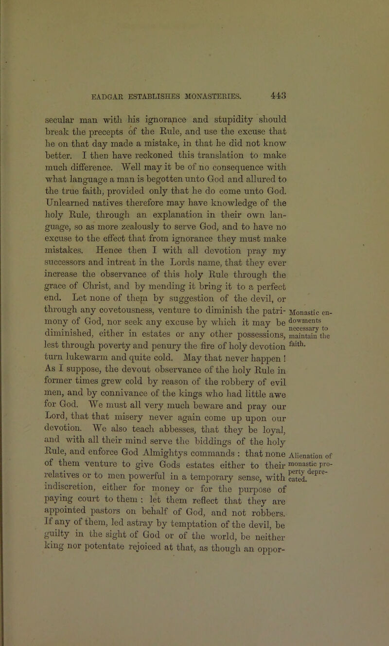 secular man with hiiS ignorapce and stupidity should break the precepts of the Eule, and use the excuse that he on that day made a mistake, in that he did not know better. I then have reckoned this translation to make much difference. Well may it be of no consequence with what language a man is begotten unto God and allured to the true faith, provided only that he do come unto God. Unlearned natives therefore may have knowledge of the holy Rule, through an explanation in their own lan- guage, so as more zealously to serve God, and to have no excuse to the effect that from ignorance they must make mistakes. Hence then I with all devotion pray my successors and intreat in the Lords name, that they ever increase the observance of this holy Rule through the grace of Christ, and by mending it bring it to s. perfect end. Let none of thepi by suggestion of the devil, or through any covetousness, venture to diminish the patri- Monastic cn- mony of God, nor seek any excuse by which it may be dowments diminished, either in estates or any other possessions, mdntdn'tluj lest through poverty and penury the fire of holy devotion turn lukewarm and quite cold. May that never happen ! As I suppose, the devout observance of the holy Rule in former times grew cold by reason of the robbery of evil men, and by connivance of the kings who liad little awe for God. We must all very much beware and pray our Lord, that that misery never again come up upon our devotion. We also teach abbesses, that they be loyal, and wdth all their mind serve the biddings of the holy Rule, and enforce God Almightys commands : that none Alienation of of them venture to give Gods estates either to theii'monastic pro- relatives or to men powerful in a temporary sense, with caS.*^^^'^ indiscretion, either for money or for tlie purpose of paying court to them : let them reflect that they are appointed pastors on behalf of God, and not robbers. If any of them, led astray by temptation of the devil, be -uilty in the sight of God or of the world, be neither king nor potentate rejoiced at that, as though an oppor-