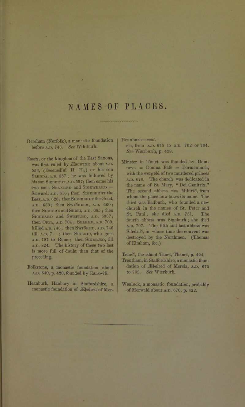 Dereham (Norfolk), a monastic foundation before a.ii. 743. See Wihtburh. Essex, or the kingdom of the East Saxons, -was first ruled by iEsc-mNE about a.d. 556,'(Escenedini H. H.,) or his son Sledda, a.d. 587 ; he was foUo-wed by his son SiEBERHT, A.D. 597; then came his two sons Seaxked and Sigewts^vrd = Sa;-ward, a.d. 61G ; then Sicebekiit the Less, A.D. 623; then SiGEBEEHTthe Good, A.D. 653; then SwfSHELM, a.d. 660 ; then SiGHERE and Sebbi, a.d. 665 ; then SiGHE^VRD and Swefued, a.d. 686?; then Offa, a.d. 704 ; Seliied, a.d. 709, killed A.D. 746; then Swi^ked, a.d. 746 till A.D. 7 . .; then Sigeric, who goes a.d. 797 to Eome; then SiGER^asD, till a.d. 824. The history of these two last is more full of doubt than that of the preceding. Folkstone, a monastic foundation about A.D. 640, p. 420, founded by Eanswi'S. Heanburh, Ilanbury in Staffordshire, a monastic foundation of iE>elred of Mer- Heanburh—cont. cia, from a.d. 675 to a.d. 702 or 704. See Waerbunh, p. 428. Minster in Tanet was founded by Dom- neva = Domna Eafe = Eormenbiirh, with the wergeld of two murdered princes A.D. 670. The church was dedicated in the name of St Mary,  Dei Genitrix. The second abbess was Mildri^, from whom the place now takes its name. The third was Eadburh, who founded a new church in the names of St. Peter and St. Paul; she died a.d. 751. The fourth abbess was Sigeburh; she died A.D. 797. The fifth and last abbess was SiledriS, in whose time the convent was destroyed by the Northmen. (Thomas of Ehnham, &c.) Tene'S, the island Tanet, Thanet, p. 424. Trentham, in Staffordshire, a monastic foun- dation of iEJjelred of Mercia, a.d. 675 to 702. See Wserburh. Wenlock, a monastic foundation, probably of Merwald about a.d. 670, p. 422.