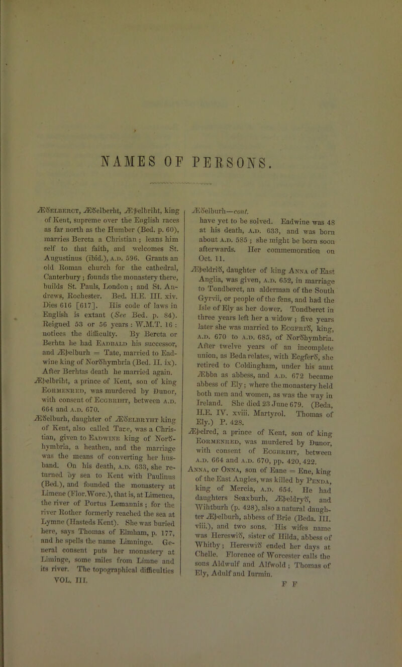 iEiSELBEncT, JE^elberht, iRjielbriht, king of Kent, supreme over the English races as far north as the Humber (Bed. p. 60), marries Bercta a Christian ; leans him self to that faith, and welcomes St. Augustinus (ibid.), a.d. 596. Grants an old Roman church for the cathedral, Canterbury; founds the monastery there, builds St. Pauls, London ; and St. An- drews, Rochester. Bed. H.E. HI. xiv. Dies 616 [617]. His code of laws in English is extant (_Sec Bed. p. 84). Reigned 53 or !56 years : W.M.T. 16 : notices the difficulty. By Bercta or Berhta he had EAnn.u>u his successor, and iEJ>elburh = Tate, married to Ead- wine king of NoriJhymbria (Bed. II. ix). After Bsrhtas death he married again. j^Ihelbriht, a prince of Kent, son of king EoRMKNJtun, was murdered by Dunor, with consent of EcGBUiHT, between a.d. 664 and a.d. 670. iEtSelburh, daughter of ^EiSelbryht king of Kent, also called Tare, was a Chris- tian, given to Eadwine king of NoriJ- hyrabria, a heathen, and the marriage wa-s the means of converting her hus- band. On his death, a.d. 6.33, she re- tnrned by sea to Kent with Paulinus (Bed.), and founded the monastery at Limene (Flor.Worc), that is, at Limenea, the river of Tortus Lemannis ; for the river Itother formerly reached the sea at Lymnc (Ilasteds Kent). She was buried here, says Thomas of Elmham, p. 177, and he spells the name Limninge. Ge- neral consent puts her monastery at Liminge, some miles from Linine and its river. The topographical difficulties VOL. III. yE'Selburh—eont. have yet to be solved. Eadwine was 48 at his death, a.d. 633, and was born about a.d. 585 ; she might be born soon afterwards. Her commemoration on Oct. 11. TEJjeldri'S, daughter of king Anna of East Anglia, was given, a.d. 652, in marriage to Tondberct, an alderman of the South Gyrvii, or people of the fens, and had the Isle of Ely as her dower. Tondberct in three years left her a widow ; five years later she was married to Ecgpri^, king, A.D. 670 to A.D. 685, of Nor^hymbria. After twelve years of an incomplete union, as Beda relates, Avith EcgferS, she retired to Coldingham, under his aunt iEbba as abbess, and a.d. 672 became abbess of Ely; where the monastery held both men and women, as was the way in Ireland. She died 23 June 679. (Beda, H.E. IV. xviii. Martyrol. Thomas of Ely.) P. 428. iE>elred, a prince of Kent, son of king EoRMEKitED, was murdered by Dunor, with consent of Ecghriift, between A.D. 664 and a.d. 670, pp. 420,422. Anna, or Onna, son of Eane = Ene, king of the East Angles, was killed by Penda, king of Mercia, a.d. 654. He had' daughters Seaxburh, iEbeldry'S, and Wihtburh (p. 428), also a natural daugh- ter iEK'lburh, abbess of Brie (Beda. III. viii.), and two sons. His wifes name was Hereswi'S, sister of Hilda, abbess of Whitby; Ilereswit; ended her days at Chelle. Florence of Worcester calls the sons Aldwiilf and Alfwold ; Thomas of Ely, Adulf and lurmiu. F F