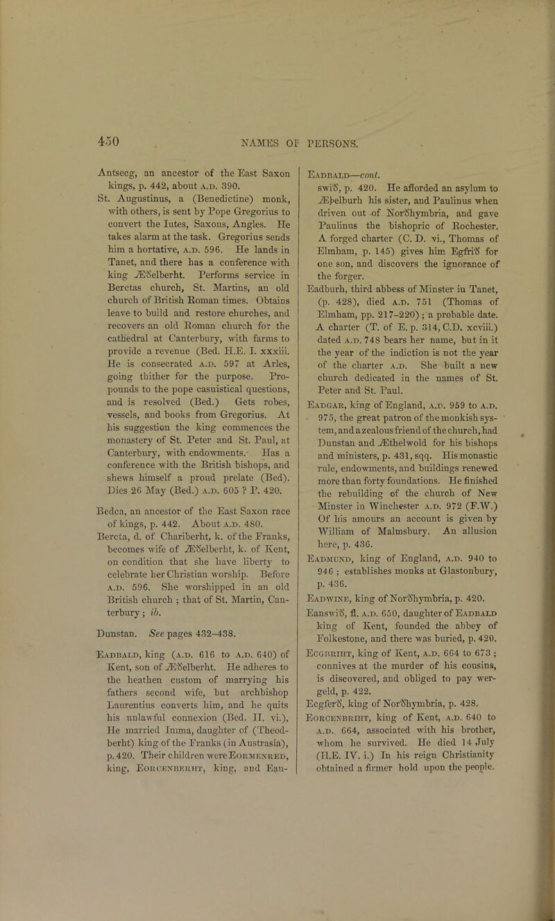 Antsecg, an ancestor of the East Saxon kings, p. 442, about a.d. 390. St. Augustinus, a (Benedictine) monk, with others, is sent by Pope Gregorius to convert the lutes, Saxons, Angles. He takes alarm at the task. Gregorius sends him a hortative, a.d. 596. He lands in Tanet, and there has a conference with king JE'Selberht. Performs service in Berctas church, St. Martins, an old church of British Eoman times. Obtains leave to build and restore churches, and recovers an old Eoman church for the cathedral at Canterbury, with farms to provide a revenue (Bed. H.E. I. xxxiii. He is consecrated a.d. 597 at Aries, going thither for the purpose. Pro- pounds to the pope casuistical questions, and is resolved (Bed.) Gets robes, vessels, and books from Gregorius. At his suggestion the king commences the monastery of St. Peter and St. Paul, at Canterbury, with endowments. Has a conference with the British bishops, and shews himself a proud prelate (Bed). Dies 2G May (Bed.) a.d. 605 ? P. 420. Bedca, an ancestor of the East Saxon race of lungs, p. 442. About a.d. 480. Bercta, d. of Chariberht, k. of the Pranks, becomes wife of JE^Selberht, k. of Kent, on condition that she have liberty to celebrate her Christian worship. Before A.D. 596. She worshipped in an old British church ; that of St. Martin, Can- terbury ; ib. Dunstan. See pages 432-438. EadB/VLD, king (a.d. 616 to a.d. 640) of Kent, son of -ZR^Selberht. He adheres to the heathen custom of marrying his fathers second wife, but archbishop Laiu'cntius converts him, and he quits his unlawful connexion (Bed. II. vi.). He married Ininia, daughter of (Theod- berht) king of tlie Franks (in Austrasia), p. 420. Their children wcreEonwENRED, king, EonCENBEKHT, king, and Eau- Eadbald—cont. swi'S, p. 420. He afforded an asylum to iE>elburh his sister, and Paulinus when driven out of Nor'Shymbria, and gave Paulinus the bishopric of Rochester. A forged charter (C. D. vi., Thomas of Elmham, p. 145) gives him Egfri'S for one son, and discovers the ignorance of the forger. Eadburh, third abbess of Minster in Tanet, (p. 428), died a.d. 751 (Thomas of Elmham, pp. 217-220) ; a probable date. A charter (T. of E. p. 314, CD. xcviii.) dated a.d. 748 bears her name, but in it the year of the indiction is not the year of the charter a.d. She built a new church dedicated in the names of St. Peter and St. Paul. Eadgae. king of England, a.d. 959 to a.d. 975, the great patron of the monkish sys- tem, and a zealous friend of the church, had Dunstan and ^Ethelwold for his bishops and ministers, p. 431, sqq. His monastic rule, endowments, and buildings renewed more than forty foundations. He finished the rebuilding of the church of New Minster in Winchester a.d. 972 (F.W.) Of his amours an account is given by William of Malmsbury. An allusion here, p. 436. Eadiiund, king of England, a.d. 940 to 946 ; establishes monks at Glastonburj^ p. 436. Eadwbve, king of NorlShymbria, p. 420. Eansvvi^S, fl. a.d. 650, daughter of Eadbald king of Kent, founded the abbey of Folkestone, and there was buried, p. 420. ECGRRIHT, king of Kent, a.d. 664 to 673 ; connives at the murder of his cousins, is discovered, and obliged to pay wer- geld, p. 422. Ecgfer^5, king of Nor'Shymbria, p. 428. EoRCETs'BRinT, king of Kent, a.d. 640 to A.D. 664, associated with his brother, whom he survived. He died 14 July (H.E. IV. i.) In his reign Christianity obtained a firmer hold upon the people.