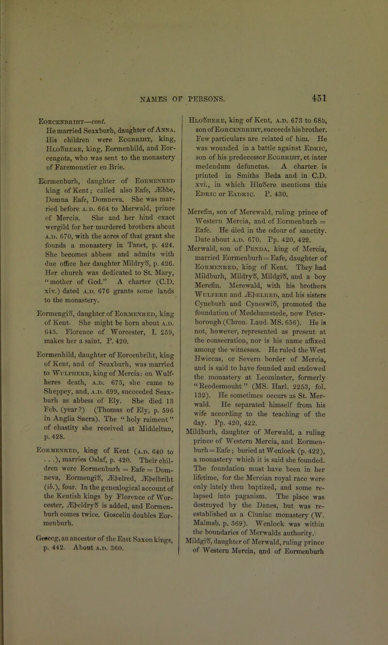 EoncENBRniT—cont. Pie married Seaxburh, daughter of Anna. His children were Ecgbriht, king, Hlo'Siieke, king, Eormenhild, and Eor- cengota, who was sent to the monastery of FaremouBtier en Brie. Eormenburh, daughter of EoRjrENRED king of Kent; called also Eafe, JEhbe, Domna Eafe, Domneva. She was mar- ried before a.d. 664 to Mei-wald, prince of Mercia. She and her hind exact wergild for her murdered brothers about A.D. 670, with the acres of that grant she founds a monastery in Tanet, p. 424. She becomes abbess and admits with due ofBce her daughter MildryS, p. 426. Her church was dedicated to St. Mary, mother of God. A charter (CD. xiv.) dated a.d. 676 grants some lands to the monastery. EormengiiS, daughter of Eormenhed, king of Kent- She might be born about a.d. 645. Florence of Worcester, I. 259, malces her a saint. P. 420. Eormenhild, daughter of Eorcenbriht, king of Kent, and of Seaxburh, was married to WuLFHERE, king of Mercia: on Wulf- heres death, a.d. 675, she came to Sheppey, and, A.r>. 699, succeeded Seax- burh as abbess of Ely. She died 13 Feb. (year?) (Thomas of Ely, p. 596 in Anglia Sacra). The  holy raiment of chastity she received at Middeltun, p. 428. Eormexred, king of Kent (a.d. 640 to . . .), marries Oslaf, p. 420. Their chil- dren were Eormenburh = Eafe = Dom- neva, Eormengi«, jEhelred, iEJ>elbriht {ib.), four. In the genealogical account of the Kentish kings by Florence of Wor- cester, 7E|)eldryS is added, and Eormen- burh comes twice. Goscelin doubles Eor- menburh. Gesecg, an ancestor of the East Saxon kings, p. 442. About A.D. 360. Hlo'Sitere, king of Kent, a.d. 673 to 685, son of EoRCENBRraT, succeeds hisbrother. Few particulars are related of him. He was wounded in a battle against Edric, son of his predecessor Ecgbreht, et inter medendum defunctus. A charter is printed in Smiths Beda and in CD. xvi., in which Hlotiere mentions this Edric or Eadric. P. 430. Merefin, son of Merewald, ruling prince of Western Mercia, and of Eormenburh = Eafe. He died in the odour of sanctity. Date about a.d. 670. Pp. 420, 422. Merwald, son of Penda, king of Mercia, married Eormenburh = Eafe, daughter of Eormenred, king of Kent. They had Mildburh, MildryS, MildgitJ, and a boy Merefin. Merewald, with his brothers Wulfere and JEJ5Elred, and his sisters CjTieburh and Cyneswi'cS, promoted the foimdation of Medehamstede, now Peter- borough (Chron. Laud. MS. 656). He is not, however, represented as present at the consecration, nor is his name affixed among the witnesses. He ruled the West Hwiccas, or Severn border of Mercia, and is said to have founded and endowed the monastery at Leominster, formerly  Eeodesmouht (MS. Harl. 2253, fol. 132). He sometimes occurs as St. Mer- wald. He separated himself from his wife according to the teaching of the day. Pp. 420, 422. Mildburh, daughter of Merwald, a ruling prince of Western Mercia, and Eormen- burh = Eafe; bm-ied at Wenlock (p. 422), a monasteiy which it is said she founded. The foundation must have been in her lifetime, for the Mercian royal race were only lately then baptized, and some re- lapsed into paganism. The place was destroyed by the Danes, but M-as re- established as a Cluniac monastery (W. Malmsb. p. 369). Wenlock was within the boundaries of Merwalds authority.- Mildgi^J, daughter of JTerwald, ruling prince of Western Mercia, f^nd of Eormenburh