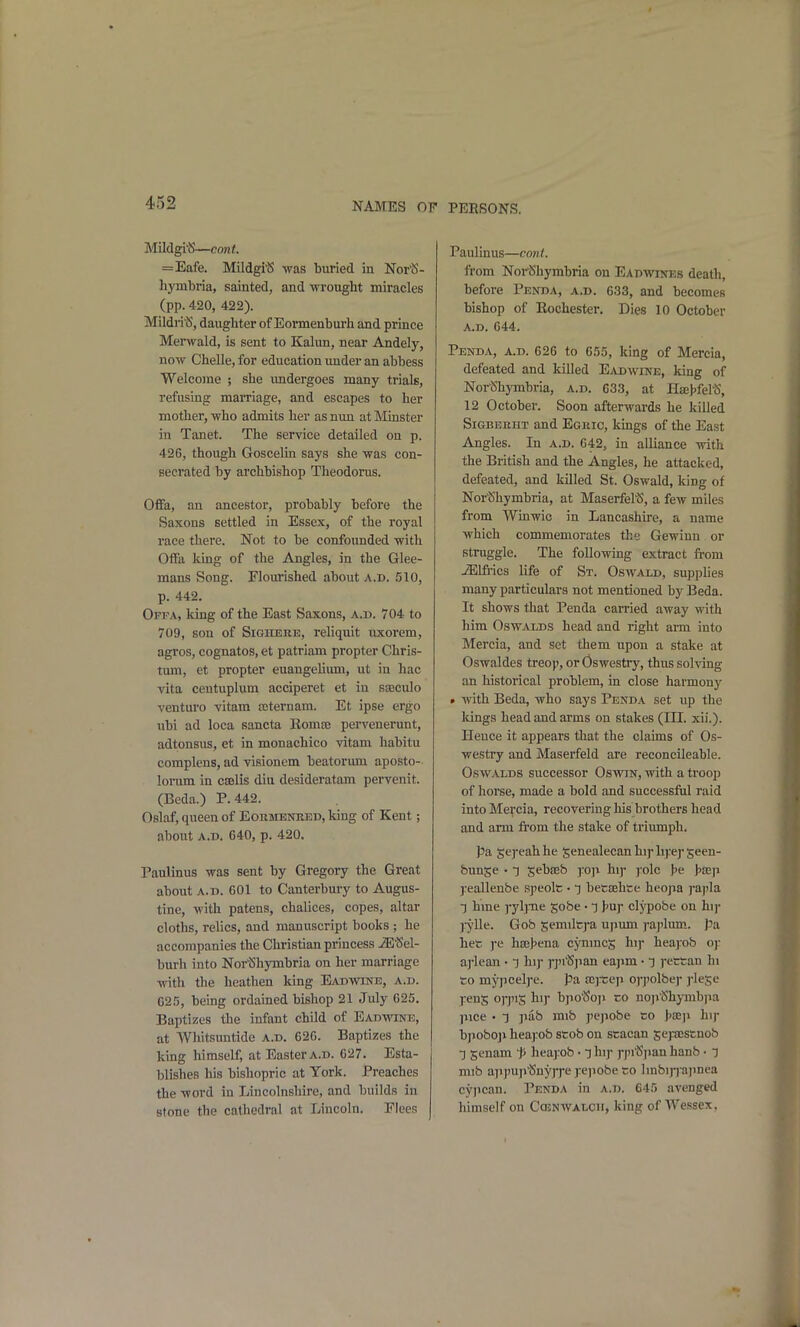 Mildgi^—cont. =Eafe. Mildgi^ was buried in Nor^- hymbria, sainted, and wrought miracles (pp. 420, 422). Mildri'S, daughter of Eormenburh and prince Mei'wald, is sent to Kalun, near Andely, now Chelle, for education under an abbess Welcome ; she vmdergoes many trials, refusing marriage, and escapes to her mother, who admits her as nun at Minster in Tanet. The service detailed on p. 426, though Goscelin says she was con- secrated by archbishop Theodoms. Ofifa, an ancestor, probably before the Saxons settled in Essex, of the royal race there. Not to be confounded with OiFa king of the Angles, in the Glee- mans Song. Flourished about a.d. 510, p. 442. Ofpa, Icing of the East Saxons, a.d. 704 to 709, son of SiGiiERE, reliquit ivxorem, agros, cognatos, et patriam propter Chris- tum, et propter euangeUiun, ut in hac vita centuplum acciperet et in sseculo venturo vitam teternam. Et ipse ergo nbi ad loca sancta Eoma; pervenerunt, adtonsus, et in monachico vitam habitu complens, ad visionem beatorum aposto-- lorum in csbHs diu desideratam pervenit. (Beda.) P. 442. Oslaf, queen of Eormenred, king of Kent; about A.D. G40, p. 420, PauMnus was sent by Gregoiy the Great about A.D. 601 to Canterbmy to Augus- tine, with patens, chalices, copes, altar cloths, relics, and manuscript books ; he accompanies the Christian princess JE^Jel- burh into NoriShymbria on her marriage with the heathen king Eadavine, a.d. 625, being ordained bishop 21 July 625. Baptizes the infant child of Eadwine, at Whitsuntide a.d. 626. Baptizes the king himself, at Easter a.d. 627. Esta- blishes his bishopric at York. Preaches the word in Lincolnshire, and builds in stone the cathedral at Lincoln. Flees Paulinus—cont. from Noi-^hymbria on Eadwines death, before Penda, a.d. 633, and becomes bishop of Rochestei'. Dies 10 October A.D. 644. Penda, a.d. 626 to 655, king of Mercia, defeated and killed Eadwine, Icing of Nor^hymbria, a.d. 633, at HaeJjfeltS, 12 October. Soon afterwards he killed Sigbekiit and Egric, kmgs of the East Angles. In a.d. 642, in alliance with the British and the Angles, he attacked, defeated, and killed St. Oswald, king of Nor'iShymbria, at MaserfeliS, a few miles from Winwic in Lancashire, a name which commemorates the Gewinn or struggle. The following extract from ^Ifrics Hfe of St. Oswald, supplies many particulars not mentioned by Beda. It shows that Penda carried away with him Oswalds head and right arm into Mercia, and set them upon a stake at Oswaldes treop, or Oswestry, thus solving an historical problem, in close harmony • with Beda, who says Penda set np the kings head and arms on stakes (III. xii.). Hence it appears that the claims of Os- westry and Maserfeld are reconcileable. Oswalds successor Oswm, with a troop of horse, made a bold and successful raid into Mercia, recovering his brothers head and arm from the stake of triumph. pa gej-eahhe Senealecanhij-hyepseen- bun^e • T sebaeb ]:o]i hi)* yo\c \>e j^sep j:eallenbe speolc • t bet£ehce heojia j-apla -) hme ryljme gobe • T J'Uf clypobe on hij- ]-ylle. Gob semilcj-a ujium j-aj'lum. pa hec )'e haeljena cynmcs hij- heayob O): aplean • ■) hi) j-j'i^Sjian eapm • -j ]-ettan hi to mj'pcelj-e. pa aijteji 0]-])olbe)- j-leje ]:en5 orj'iS 1]' bpo'Soi> co noji'Shymbjia pice • ■] pab mib jiepobe co hseji hi)* bjioboji heajrob scob on scacan Sepcscnob T genam t' heajtob • ^ hij- j-jn^'jian hanb • j mib aii])up^uy)')-e j-e]iobe co lmbij-) a]>nea cj'jican. Penda in a.d. 645 avenged himself on Cosnwalcu, king of Wessex,