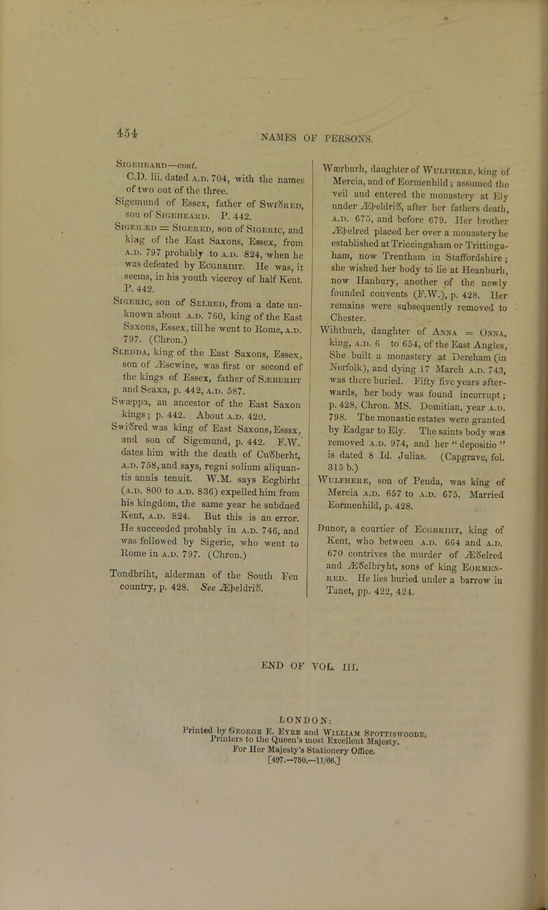 NAMES OF PEBSONS. SiCi K11E ,VRD —COIlt. CD. lii. dated a.d. 704, with the names of two out of the three. Sigemund of Essex, father of SwrSiiED, son of SiGEiiEAHD. p. 442. SiGKRiED = SiGEUED, son of SiGERic, and kiag of the East Saxons, Essex, from A.D. 797 probably to a.d. 824, when he was defeated by EcGBRmx. He was, it seems, in his youth viceroy of half Kent. P. 442. SiGEKic, son of Selred, from a date un- kno%vn about a.d. 760, Icing of the East Saxons, Essex, till he went to Eome, a.d. 797. (Chron.) Slbdda, king of the East Saxons, Essex, son of JEscwine, was first or second of the lungs of Essex, father of S^bekht andSeaxa, p. 442, a.d. 587. Swasppa, an ancestor of the East Saxon kings ; p. 442. About a.d. 420. Swi'Sredwas king of East Saxons, Esssx, and son of Sigemund, p. 442. P.W. dates him with the death of Cu'Sberht, A.D. 7S8, and says, regni solium aliquan- tis annis tenuit. W.M. says Ecgbirht (a.d. 800 to A.D. 836) expelled him from his kingdom, the same year he subdued Kent, A.D. 824. But this is an error. He succeeded probably in a.d. 746, and was followed by Sigeric, who went to Eome in a.d. 797. (Chron.) Tondbriht, alderman of the South Fen country, p. 428. ^ee iE{>eldri'S. Wserburh, daughter of WuLFHEttE, king of Mercia, and of Eormenhild; assumed the veil and entered the monastery at Eiy under iI<:|)eldri-5, after her fathers death, A.D. 67;5, and before 679. Her brother iE>e]red placed her over a monastery he established at Triccingahara or Trittinga- ham, now Trentham in Staffordshire; she wished her body to lie at Heanburh, now Hanbury, another of the newly founded convents (E.W.), p. 428. Her remains were subsequently removed to Chester. Wihtburh, daughter of Axxa = Onna, Mug, A.D. 6 to 654, of the East Angles, She built a monastery at Dereham (in Norfolk), and dying 17 March a.d. 743, was there buried. Eifty five years after- wards, her body was found incorrupt; p. 428, Chron. MS. Domitian. year a.d. 798. The monastic estates wei-e granted by Eadgar to Ely. The saints body was removed a.d. 974, and her  depositio  is dated 8 Id. Julias. (Capgrave, fol. 315 b.) WuLFHERE, son of Penda, was king of Mercia a.d. 657 to a.d. 675. Married Eormenhild, p. 428. Dunor, a courtier of Ecgbriiit, king of Kent, who between a.d. 664 and a.d. 670 contrives the murder of iESelred and iEtJelbryht, sons of king Eorsiex- RED. He lies buried under a barrow in Tanet, pp. 422, 424. END OF VOL. III. LONDON: Printed by ©KorvGU E. Eybb and Williasi SroTTiswooDEi 1 rasters to tlio Queen's most Exoollont Majesty. For Her Majesty's Stationery Office. [497.—760.—11/68.]