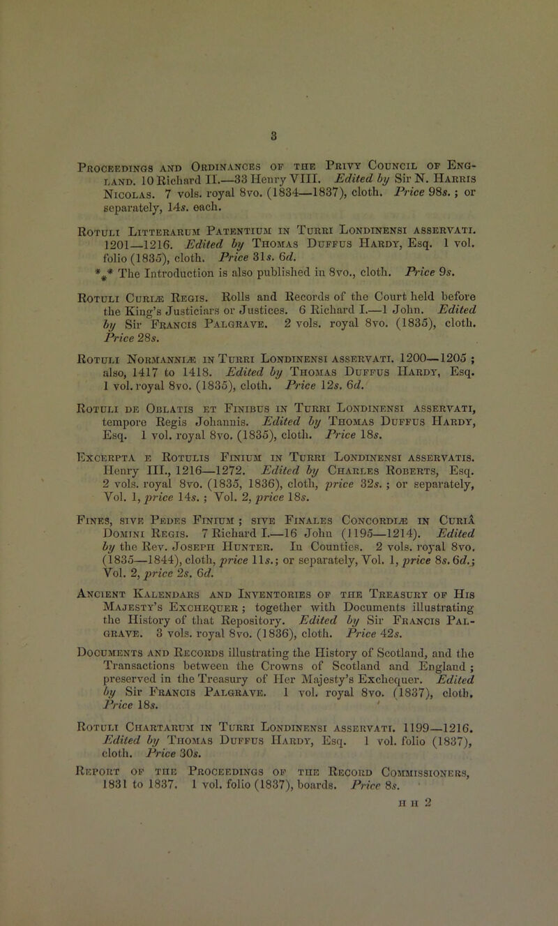 8 PROCEEDINaS AND ORDINANCES OF THE PrIVY COUNCIL OF ENG- LAND. 10 Richard II.—33 Heiny VIII. Edited by Sir N. Harris Nicolas. 7 vols, royal 8vo. (1834—1837), cloth. Price 985.; or separately, 14*. each. ROTULX LlTTERARUM PatKNTIUM IN TuRRI LONDINENSI ASSERVATI. 1201—1216. Edited by Thomas Duffus Hardy, Esq. 1 vol. folio (1835), cloth. Price 31s. Qd. %* The Introduction is also published m 8vo,, cloth. Price 9s. ROTULi CuRi^ Regis. Rolls and Records of the Court held before the King's Justiciars or Justices. 6 Richard I.—1 John. Edited by Sir Francis Palgrave. 2 vols, royal 8vo. (1835), cloth. Price 28s. ROTULl NORMANNI^ IN TuRRI LONDINENSI ASSERVATI. 1200—1205 ; also, 1417 to 1418. Edited by Thojias Duffus Hardy, Esq. 1 vol. royal 8vo, (1835), cloth. Price 12s. 6d. ROTULI DE ObLATIS ET FiNIBTJS in TuRRI LoNDINENSI ASSERVATI, tempore Regis Johaunis. Edited by Thomas Duffus Hardy, Esq. 1 vol. royal 8vo. (1835), cloth. Price I8s. EXCERPTA E ROTULIS FiNIUM IN TURRI LoNDINENSI ASSERVATIS. Henry III., 1216—1272. Edited by Charles Roberts, Esq. 2 vols, royal 8vo. (1835, 1836), cloth, price 32s, ; or separately, Vol. 1, jjrice 14s, ; Vol. 2, price 18s. Fines, sive Pedes Finium ; sive Finales Concordi^e in CuriA Domini Regis. 7 Richard I.—16 John (1195—1214). Edited by the Rev. Joseph Hunter. In Counties. 2 vols, roj-al 8vo. (1835—1844), cloth, jance 11*.; or separately. Vol, 1, price 8s. 6d.; Vol. 2, price 2s. 6d. Ancient Kalendars and Inventories op the Treasury op His Majesty's Exchequer ; together with Documents illustrating the History of that Repository. Edited by Sir Francis Pal- grave. 3 vols, royal 8vo. (1836), cloth. Price 42s. Documents and Records illustrating the History of Scotland, and the Transactions between the Crowns of Scotland and England ; preserved in the Treasury of Her Majesty's Exchequer. Edited by Sir Francis Palgrave. 1 vol. royal 8vo. (1837), cloth. Price 18s. ROTULT ChARTARUM IN TURRI LONDINENSI ASSERVATI. 1199—1216. Edited by Thomas Duffus Hardy, Esq. 1 vol. folio (1837), cloth. Price 30s. Report op the Proceedings op the Record Commissioners, 1831 to 1837. 1 vol. folio (1837), boards. Pricr 8s. n n 2