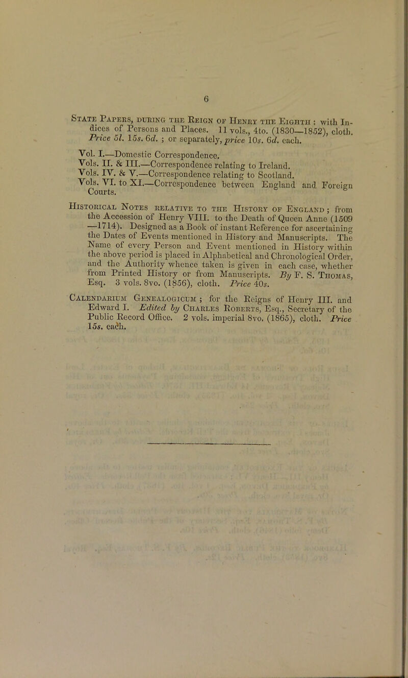 State Papees, DUEma the Reign of Heney the Eighth : with In- dices of Persons and Places. 11 vols., 4to. (1830—1852), clotb. Price 51. 15s. 6c?. ; or separately, ^rjce 10s. 6d. each. Vol. I—Domestic Correspondence. Vols. n. & III.—Correspondence relating to Ireland. Vols. IV. & V.—Correspondence relating to Scotland. Vols. VI. to XI—Correspondence between England and Foreign Courts. Historical Notes relative to the History of England ; from the Accession of Henry VIII. to the Death of Queen Anne (1509 —1714). Designed as a Book of instant Reference for ascertaining the Dates of Events mentioned in History and Manuscripts. The Name of every Person and Event mentioned in History within the above period is placed in Alphabetical and Chronological Order, and the Authority whence taken is given in each case, whether from Printed History or from Manuscripts. Bv F. S. Thomas, Esq. 3 vols. 8vo. (1856), cloth. Price 40s. Calendaeium Genealogicum ; for the Reigns of Henry HI. and Edward I. Edited hy Charles Roberts, Esq., Secretary of the Public Record Office. 2 vols, imperial 8vo. (1865), cloth. Price 15s. eadh.