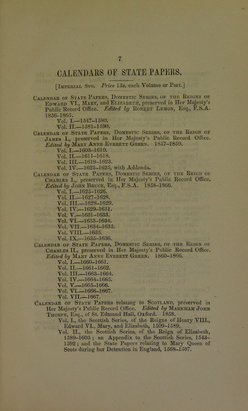 CALENDAllS OF STATE PAPERS. [Imperial 8vo. Price 15s. each Volume or Purt.] Calendar ok State Papers, Domestic Series, op the Reigns of Edward VI., Mary, and Elizabeth, preserved in Her Majesty's Public Record OflBce. Edited hy Robert Lemon, Esq., F.S.A. 1856-1865. Vol. I.—1547-1580. Vol. 11,-1581-1590. Calend.vr of State Papers, Domestic Series, of the Reign op James I., preserved in Her Majesty's Public Record OlRce. Edited hy Mary Anne Everett G-reen. 1857-1859. Vol. I.—1603-1610. Vol. II.—1611-1618. Vol. III.—1619-1623. Vol. rV.—1623-1625, with Addenda. Calendar op State Papers, Domestic Series, op the Reigh op Charles I., preserved in Her Majesty's Public Record Office. Edited hy John Bruce, Esq., F.S.A. 1858-1866. Vol. I.—1625-1626. Vol. II.—1627-1628. Vol. in.—1628-1629. Vol. IV.—1629-1631. Vol. v.—1631-1633. Vol. VI.—1633-1634. Vol. Vn.—1634-1635. Vol. Vm.—1635. Vol. IX.—1635-1636. Calendar of State Papers, Domestic Series, op the Reign oi Charles II., preserved in Her Majesty's Public Record Office. Edited by Mary Anne Everett Green. 1860-1866. Vol. I.—1660-1661. Vol. II.—1661-1662. Vol. in.—1663-1664. Vol. IV.—1664-1665. Vol. V 1665-1666. Vol. VI.—1666-1667. Vol. VII.—1667. Calendar of State Papers relating to Scotland, preserved in Her Majesty's Public Record Office. Edited by Markham John Thorpe, Esq., of St. Edmund Hall, Oxford. 1858. Vol. I., the Scottish Series, of the Reigns of Henry VIII., Edward VI., Mary, and Elizabeth, 1509-1589. Vol. n., the Scottish Series, of the Reign of Elizabeth, 1589-1603 ; an Appendix to the Scottish Series, 1543- 1592 ; and the State Papers relating to Mary Queen of Scots during her Detention in England, 1568-1587.