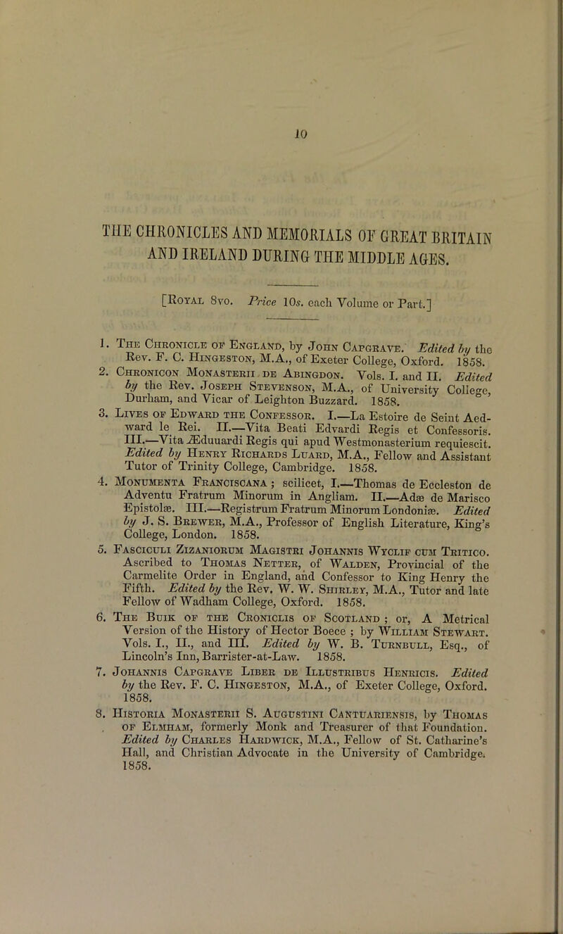 THE CHRONICLES AND MEMORIALS OF GREAT BRITAIN AND IRELAND DURING THE MIDDLE AGES. [Royal 8yo. PHce IO5. each Volume or Part.] 1. The Chronicle of England, by John Capgrate. Edited hy the Eev. F. C. HiNGESTON, M.A., of Exeter College, Oxford. 1858. 2. Chronicon Monasterii de Abingdon. Vols. I. and II. Edited by the Rev. Joseph Stevenson, M.A., of University* College Durham, and Vicar of Leighton Buzzard. 1858. ' 3. Lives of Edward the Confessor. I.—La Estoire de Seiut Aed- ward le Rei. 11—Vita Beati Edvardi Regis et Confessoris, III-—'V'ita -ffiduuardi Regis qui apud Westmonasterium requiescit. Edited hy Henry Richards Luard, M.A., Fellow and Assistant Tutor of Trinity College, Cambridge. 1858. 4. MoNUMENTA Franciscana ; scilicet, I.—Thomas de Eccleston de Adventu Fratrum Minorum in Angliam. II.—Adse de Marisco Epistolse. III.—Registrum Fratrum Minorum Londoniaj. Edited hy J. S. Brewer, M.A., Professor of English Literature, King's College, London. 1858. 5. Fasciculi Zizaniorum Magistri Johannis Wyclip crai Tritico, Ascribed to Thomas Netter, of Walden, Provincial of the Carmelite Order in England, and Confessor to King Henry the Fifth. Edited hy the Rev. W. W. Shirley, M.A., Tutor and late Fellow of Wadham College, Oxford. 1858. 6. The Buik op the Croniclis op Scotland ; or, A Metrical Version of the History of Hector Boece ; by William Stewart. Vols. I., II., and HI. Edited hy W. B. Turnbull, Esq., of Lincoln's Inn, Barrister-at-Law. 1858. 7. Johannis Capgravb Liber de Illustribus Henricis. Edited hy the Rev. F. C. Hingeston, M.A., of Exeter College, Oxford. 1858. 8. HisTORiA Monasterii S. Augustini Canttjariensis, by Thomas op Elmham, formerly Monk and Treasurer of that Foundation. Edited hy Charles Hardwick, M.A., Fellow of St. Catharine's Hall, and Christian Advocate in the University of Cambridgci 1858.