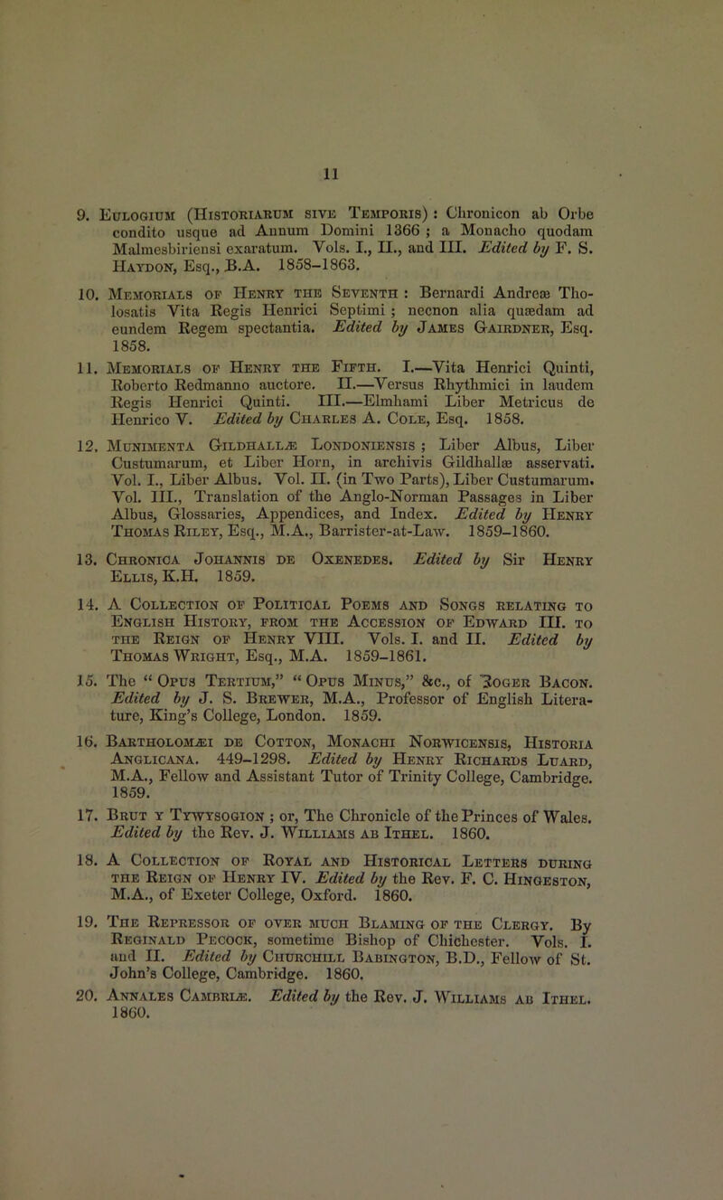 9. EuLOGiTJM (HiSTORiARUM siVE Temporis) : Cliroiiicon ab Orbe condito usque ad Aunum Domini 1366 ; a Monacho quodam Miilmesbiriensi exaratum. Vols. I., II,, and III. Edited by F. S. Haydon, Esq., B.A. 1858-1863. 10. Memorials of Henry the Seventh : Bernardi Andrese Tho- losatis Vita Regis Henrici Septimi; necnon alia qusedam ad eundem Regem spectantia. Edited by James Gairdner, Esq. 1858. 11. Memorials of Henry the Fifth. I.—Vita Henrici Quinti, Roberto Redmanno auctore. 11.—^Versus Rhythmici in laudem Regis Henrici Quinti. III.—Elmhami Liber Metricus de Henrico V. Edited by Charles A. Cole, Esq. 1858. 12. MuNiMENTA G-iLDHALLiE LoNDONiENSis ; Liber Albus, Liber Custumarum, et Liber Horn, in archivis GildballiB asservati. Vol. I., Liber Albus. Vol. 11. (in Two Parts), Liber Custumarum. Vol. III., Translation of tbe Anglo-Norman Passages in Liber Albus, Glossaries, Appendices, and Index. Edited by Henry Thomas Riley, Esq., M.A., Barrister-at-Law. 1859-1860. 13. Chronica Johannis de Oxenedes. Edited by Sir Henry Ellis, KH. 1859. 14. A Collection op Political Poems and Songs relating to English History, from the Accession of Edward III. to the Reign of Henry VHI. Vols. I. and II. Edited by Thomas Wright, Esq., M.A. 1859-1861. 15. The  Opus Tertitjm,  Opus Minus, 8ec., of 3oger Bacon. Edited by J. S. Brewer, M.A., Professor of English Litera- ture, King's College, London. 1859. 16. Bartholom-ei de Cotton, Monachi Norwicensis, Historia Anglicana. 449-1298. Edited by Henry Richards Luard, M.A., Fellow and Assistant Tutor of Trinity College, Cambridge. 1859. 17. Brut y Tywysogion ; or, The Chronicle of the Princes of Wales. Edited by the Rev. J. Williams ab Ithel. 1860. 18. A Collection of Royal and Historical Letters during the Reign of Henry IV. Edited by the Rev. F. C. Hingeston, M.A., of Exeter College, Oxford. 1860. 19. The Repressor op over much Blaming op the Clergy. By Reginald Pecock, sometime Bishop of Chidhester. Vols. 1. and II. Edited by Churchill Babington, B.D., Fellow of St. John's College, Cambridge. 1860. 20. Annales Cambrl^e. Edited by the Rev. J. Williams ab Ithel^ 1860.