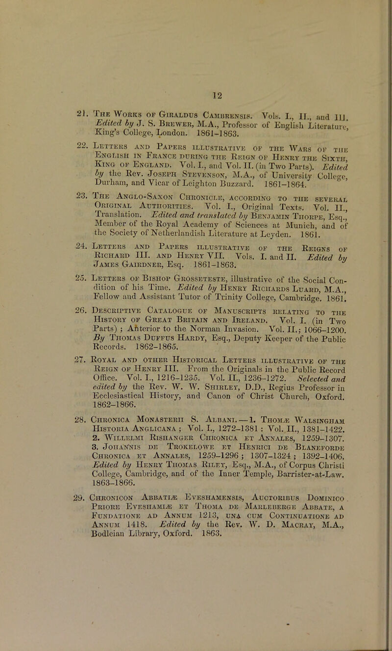 21. The Works op Giraldus Cambrensis. VoIh. I., II., and ID Edited by J. S. Brewer, M.A., Professor of English Literature King's College, London. 1861-1863. ' 22. Letters and Papers illustrative op the Wars of the English in France during the Reign of Henry the Sixth King op England. Vol. I., and Vol. II. (in Two Parts). Edited by the Rev. Joseph Stevenson, M.A., of University CoUeo-e, Durham, and Vicar of Leighton Buzzard. 1861-1864. ° ' 23. The Anglo-Saxon Chronicle, according to the seveiul Original Authorities. Vol. I., Original Texts, Vol. II., Translation. Edited and translated by Benjamin Thorpe, Esq.' Member of the Royal Academy of Sciences at Munich, and of the Society of Netherlandish Literature at Leyden. 1861. 24. Letters and Papers illustrative op the Reigns op Richard III. and Henry VII. Vols. I. and IL Edited by James Gairdner, Esq. 1861-1863. 25. Letters op Bishop Grosseteste, illustrative of the Social Con- dition of his Time. Edited by Henry Richards Luard, M.A, Fellow and Assistant Tutor of Trinity College, Cambridge'. 186l'. 26. Descriptive Catalogue op Manuscripts relating to the History op Great Britain and Ireland. Vol. I. (in Two Parts) ; Anterior to the Norman Invasion. Vol. II.; 1066-1200. By Thomas Duppus Hardy, Esq., Deputy Keeper of the Public Records. 1862-1865. 27. Royal and other Historical Letters illustrative op the Reign op Henry III. From the Originals in the Public Record Office. Vol. L, 1216-1235. Vol. II., 1236-1272. Selected and edited by the Rev. W. W. Shirley, D.D., Regius Professor in Ecclesiastical History, and Canon of Christ Church, Oxford. 1862- 1866. 28. Chronica Monasterii S. Albani. — 1. Thom^e Walsinghaji HiSTORiA Anglicana ; Vol. L, 1272-1381 : Vol. H., 1381-1422. 2. WiLLELMI RiSHANGER CHRONICA ET AnNALES, 1259-1307. 3. Johan'nis de Trokeloave ET Henrici de Blaneforde Chronica et Annales, 1259-1296; 1307-1324 ; 1392-1406. Edited by Henry Thomas Riley, Esq., M.A., of Corpus Christi College, Cambridge, and of the Inner Temple, Barrister-at-LaAv. 1863- 1866. 29. Chronicon Abbati^ Eveshamensis, Auctoribus Dominico . Priore Eveshami^ et Thoma de Marleberge Abbate, a Fundatione ad Annum 1213, una cum Continuatione ad Annum 1418. Edited by the Rev. W. D. Macray, M.A,, Bodleian Library, Oxford. 1863.