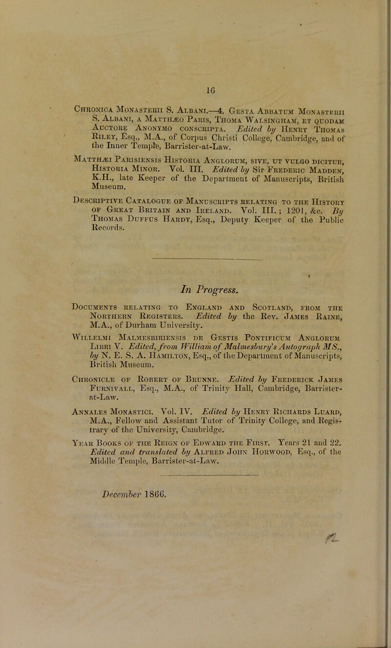 Chronica Monasteeii S, Albani—4, Gesta Adbatum MoNASTEnii S. Albani, a MATxiiiEo Pauis, Thosia Wai.singham, et quodam AucTORE Anonymo conscripta. Edited hy Henry Thomas Riley, Esq., M.A., of Corpus Christi College, Cambridge, an<l of the Inner Tempfe, Barrister-at-Law. MATTHiEI PaRISIENSIS HiSTORIA AnGLORUM, SIVE. UT VULGO DICITUR, HisTORiA Minor. Vol, III. Edited by Sir Frederic Madden, K.H., late Keeper of the Department of Manuscripts, British Museum. Descriptive Catalogue of Manuscripts relating to the History OP Great Britain and Ireland. Vol. III. ; 1201, &c. By Thomas Durtus Hardy, Esq., Deputy Keeper of the Public Records. In Progress. Documents relating to England and Scotland, from the Northern Registers. Edited by the Rev. James Raine, M.A., of Durham University. Willelmi Malmesbiriensis de Gestis Pontificum Anglorum LiBRi V. Edited, from William of Malmesbury^s Autograph MS., by N. E. S. A. Hamilton, Esq., of the Department of Manuscripts, British Museum. Chronicle of Robert of Brunne. Edited by Frederick James FuRNivALL, Esq., M.A., of Trinity Hall, Cambridge, Barrister- at-Law. Annales Monastici. Vol. IV. Edited by Henry Richards Luard, M.A., Fellow and Assistant Tutor of Trinity College, and Regis- trary of the University, Cambridge. Year Books of the Reign of Edward the First. Years 21 and 22. Edited and translated by Alfred John Horavood, Esq., of the Middle Temple, Barrister-at-Law. December 1866. ft