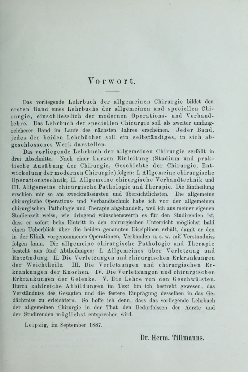 Yo rwort. Das vorliegende Lehrbuch der allgemeinen Chirurgie bildet den ersten Band eines Lehrbuchs der allgemeinen und speciellen Chi- rurgie, einschliesslich der modernen Operations- und Yerband- lehre. Das Lehrbuch der speciellen Chirurgie soll als zweiter umfang- reicherer Band im Laufe des nächsten Jahres erscheinen. Jeder Band, jedes der beiden Lehrbücher soll ein selbständiges, in sich ab- geschlossenes Werk darstellen. Das vorliegende Lehrbuch der allgemeinen Chirurgie zerfällt in drei Abschnitte. Nach einer kurzen Einleitung (Studium und prak- tische Ausübung der Chirurgie, Geschichte der Chirurgie, Ent- wickelung der modernen Chirurgie)folgen: I. Allgemeine chirurgische Operationstechnik, II. Allgemeine chirurgische Yerbandtechnik und III. Allgemeine chirurgische Pathologie und Therapie. Die Eintheilung erschien mir so am zweckmässigsten und übersichtlichsten. Die allgemeine chirurgische Operations- und Verbandtechnik habe ich vor der allgemeinen chirurgischen Pathologie und Therapie abgehandelt, weil ich aus meiner eigenen Studienzeit weiss, wie dringend wünschenswerth es für den Studirenden ist, dass er sofort beim Eintritt in den chirurgischen Unterricht möglichst bald einen Ueberblick über die beiden genannten Disciplinen erhält, damit er den in der Klinik vorgenommenen Operationen, Verbänden u. s. w. mit Verständniss folgen kann. Die allgemeine chirurgische Pathologie und Therapie besteht aus fünf Abtheilungen: I. Allgemeines über Verletzung und Entzündung. II. Die Verletzungen und chirurgischen Erkrankungen der Weichtheile. III. Die Verletzungen und chirurgischen Er- krankungen der Knochen. IV. Die Verletzungen und chirurgischen Erkrankungen der Gelenke. V. Die Lehre von den Geschwülsten. Durch zahlreiche Abbildungen im Text bin ich bestrebt gewesen, das Verständniss des Gesagten und die festere Einprägung desselben in das Ge- dächtnis zu erleichtern. So hoffe ich denn, dass das vorliegende Lehrbuch der allgemeinen Chirurgie in der Tbat den Bedürfnissen der Aerzte und der Studirenden möglichst entsprechen wird. Leipzig, im September 1887. Dr. Herrn. Tillmanns.