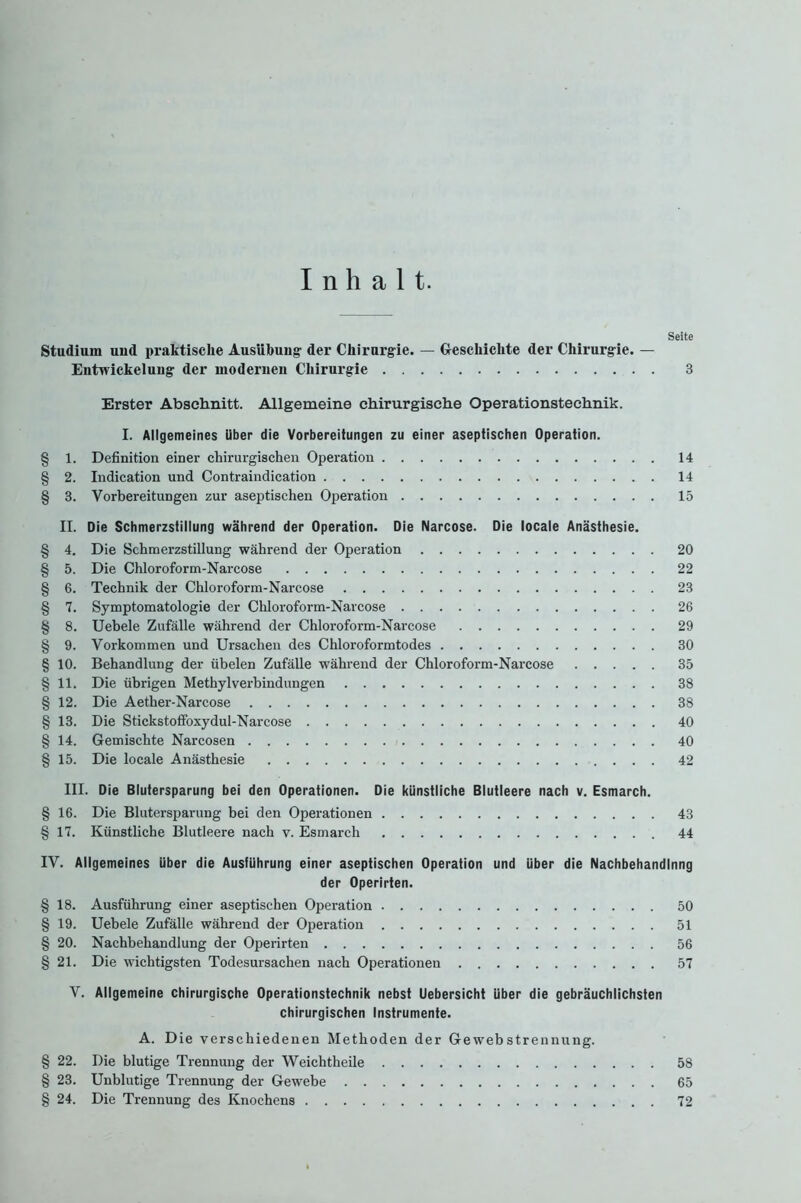 Inhalt. Seite Studium und praktische Ausübung- der Chirurgie. — Geschichte der Chirurgie. — Entwickelung der modernen Chirurgie 3 Erster Abschnitt. Allgemeine chirurgische Operationstechnik. I. Allgemeines über die Vorbereitungen zu einer aseptischen Operation. § 1. Definition einer chirurgischen Operation 14 § 2. Indication und Contraindication 14 § 3. Vorbereitungen zur aseptischen Operation 15 II. Die Schmerzstillung während der Operation. Die Narcose. Die locale Anästhesie. § 4. Die Schmerzstillung während der Operation 20 § 5. Die Chloroform-Narcose 22 § 6. Technik der Chloroform-Narcose 23 § 7. Symptomatologie der Chloroform-Narcose 26 § 8. Uebele Zufälle während der Chloroform-Narcose 29 § 9. Vorkommen und Ursachen des Chloroformtodes 30 § 10. Behandlung der übelen Zufälle während der Chloroform-Narcose 35 § 11. Die übrigen Methylverbindungen 38 § 12. Die Aether-Narcose 38 §13. Die Stickstoffoxydul-Narcose 40 § 14. Gemischte Narcosen 40 §15. Die locale Anästhesie 42 III. Die Blutersparung bei den Operationen. Die künstliche Blutleere nach v. Esmarch. § 16. Die Blutersparung bei den Operationen 43 §17. Künstliche Blutleere nach v. Esmarch 44 IV. Allgemeines über die Ausführung einer aseptischen Operation und über die Nachbehandlnng der Operirten. §18. Ausführung einer aseptischen Operation 50 § 19. Uebele Zufälle während der Operation 51 § 20. Nachbehandlung der Operirten 56 § 21. Die wichtigsten Todesursachen nach Operationen 57 V. Allgemeine chirurgische Operationstechnik nebst Uebersicht über die gebräuchlichsten chirurgischen Instrumente. A. Die verschiedenen Methoden der Gewebstrennung. § 22. Die blutige Trennung der Weichtheile 58 § 23. Unblutige Trennung der Gewebe 65