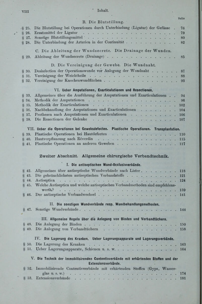 Seite B. Die Blutstillung. .§ 25. Die Blutstillung bei Operationen durch Unterbindung (Ligatur) der Gefässe . 76 § 26. Ersatzmittel der Ligatur 79 § 27. Sonstige Blutstillungsmittel ' 80 § 28. Die Unterbindung der Arterien in der Continuität 82 C. Die Ableitung der Wundsecrete. Die Drainage der Wunden. § 29. Ableitung der Wundsecrete (Drainage) 85 D. Die Vereinigung der Gewebe. Die Wundnaht. § 30. Desinfection der Operationswunde vor Anlegung der Wundnaht 87 § 31. Vereinigung der Weichtheile 88 § 32. Vereinigung der Knochenwundflächen 93 VI. lieber Amputationen, Exarticulationen und Resectionen. § 33. Allgemeines über die Ausführung der Amputationen und Exarticulationen . . 94 § 34. Methodik der Amputationen 96 § 35. Methodik der Exarticulationen 102 § 36. Nachbehandlung der Amputationen und Exarticulationen 104 § 37. Prothesen nach Amputationen und Exarticulationen 106 § 38. Die Resectionen der Gelenke 107 VII. Ueber die Operationen bei Gewebsdefecten. Plastische Operationen. Transplantation. § 39. Plastische Operationen bei Hautdetecten 110 § 40. Hautverpflanzung nach Reverdin 115 § 41. Plastische Operationen an anderen Geweben 117 Zweiter Abschnitt. Allgemeine chirurgische Verbandtechnik. I. Die antiseptischen Wund-Occlusivverbände. § 42. Allgemeines über antiseptische Wundverbände nach Lister 118 § 43. Die gebräuchlichsten antiseptischen Verbandstoffe 121 § 44. Antiseptica 124 § 45. Welche Antiseptica und welche antiseptischen Verbandmethoden sind empfehleus- werth.? 139 § 46. Der antiseptische Verbandwechsel 141 II. Die sonstigen Wundverbände resp. Wundbehandlungsmethoden. § 47. Sonstige Wundverbände 144 III. Allgemeine Regeln über die Anlegung von Binden und Verbandtüchern. § 48. Die Anlegung der Binden 150 § 49. Die Anlegung von Verbandtüchern 158 IV. Die Lagerung des Kranken. Ueber Lagerungsapparate und Lagerungsverbände. § 50. Die Lagerung des Kranken 163 § 51. Ueber Lagerungsapparate, Schienen u. s. w 164 V. Die Technik der immobilisirenden Contentivverbände mit erhärtenden Stoffen und der Extensionsverbände. § 52. Immobilisirende Contentivverbände mit erhärtenden Stoffen (Gyps, Wasser- glas u. s. w.) • 174 § 53. Extensionsverbände 181