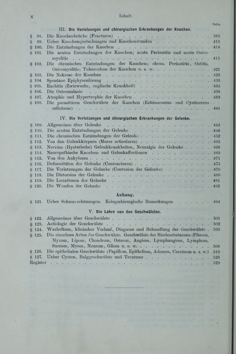 Seite III. Die Verletzungen und chirurgischen Erkrankungen der Knochen. § 98. Die Knochenbrüche (Fracturen) 385 § 99. lieber Knochenquetschungen und Knochenwunden 413 § 100. Die Entzündungen der Knochen 414 ^ 101. Die acuten Entzündungen der Knochen; acute Periostitis und acute Osteo- myelitis 415 § 102. Die chronischen Entzündungen der Knochen; chron. Periostitis, Ostitis, Osteomyelitis; Tuberculose der Knochen u. s. w 421 § 103. Die Nekrose der Knochen 429 >; 104. Spontane Epiphysenlösung 433 § 105. Rachitis (Zwiewuchs, englische Krankheit) 434 § 106. Die Osteomalacie 438 § 107. Atrophie und Hypertrophie der Knochen 439 S 108. Die parasitären Geschwülste der Knochen (Echinococcus und Cysticercus cellulosae) 441 IV. Die Verletzungen und chirurgischen Erkrankungen der Gelenke. § 109. Allgemeines über Gelenke . . 443 § 110. Die acuten Entzündungen der Gelenke 446 § 111. Die chronischen Entzündungen der Gelenke 452 § 112. Von den Gelenkkörpern (Mures articulares) 465 § 113. Nervöse (Hysterische) Gelenkkraukheiten, Neuralgie der Gelenke 468 § 114. Neuropathische Knochen- und Gelenkaffectionen 469 § 115. Von den Ankylosen 471 § 116. Deformitäten der Gelenke (Contracturen) 473 § 117. Die Verletzungen der Gelenke (Contusion der Gelenke) 478 § 118. Die Distorsion der Gelenke '. 480 § 119. Die Luxationen der Gelenke .... . . . . 481 i? 120. Die Wunden der Gelenke 492 Anhang. § 121. Ueber Schussverletzungeu. Kriegschirurgische Bemerkungen 494 V. Die Lehre von den Geschwülsten. § 122. Allgemeines über Geschwülste 501 § 123. Aetiologie der Geschwülste 502 § 124. Wachsthum, klinischer Verlauf, Diagnose und Behandlung der Geschwülste . 503 § 125. Die einzelnen Arten der Geschwülste. Geschwülste der Bindesubstanzen (Fibrom, Myxom, Lipom, Chondrom, Osteom, Angiom, Lymphangiom, Lymphom, Sarcom, Myom, Neurom, Gliom u. s. w 506 § 126. Die epithelialen Geschwülste (Papillom, Epitheliom, Adenom, Careinom u. s. w.) 519 § 127. Ueber Cysten, Balggeschwülste und Teratome 526 Register 529